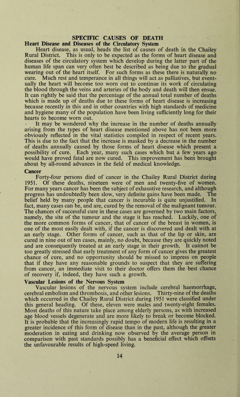 Heart Disease and Diseases of the Circulatory System Heart disease, as usual, heads the list of causes of death in the Chailey Rural District. This is only to be expected as the forms of heart disease and diseases of the circulatory system which develop during the latter part of the human life span can very often best be described as being due to the gradual wearing out of the heart itself. For such forms as these there is naturally no cure. Much rest and temperance in all things will act as palliatives, but event- ually the heart will become too worn out to continue its work of circulating the blood through the veins and arteries of the body and death will then ensue. It can rightly be said that the percentage of the annual total number of deaths which is made up of deaths due to these forms of heart disease is increasing because recently in this and in other countries with high standards of medicine and hygiene many of the population have been living sufficiently long for their hearts to become worn out. It may be wondered why the increase in the number of deaths annually arising from the types of heart disease mentioned above has not been more obviously reflected in the vital statistics compiled in respect of recent years. This is due to the fact that the increase is masked by a decrease in the number of deaths annually caused by those forms of heart disease which present a possibility of cure. Each year, many such cases which but a few years ago would have proved fatal are now cured. This improvement has been brought about by all-round advances in the field of medical knowledge. Cancer Forty-four persons died of‘cancer in the Chailey Rural District during 1951. Of these deaths, nineteen were of men and twenty-five of women. For many years cancer has been the subject of exhaustive research, and although progress has undoubtedly been slow, very definite gains have been made. The behef held by many people that cancer is incurable is quite unjustified. In fact, many cases can be, and are, cured by the removal of the malignant tumour. The chances of successful cure in these cases are governed by two main factors, namely, the site of the tumour and the stage it has reached. Luckily, one of the more common forms of cancer, that of cancer of the breast in women, is one of the most easily dealt with, if the cancer is discovered and dealt with at an early stage. Other forms of cancer, such as that of the lip or skin, are cured in nine out of ten cases, mainly, no doubt, because they are quickly noted and are consequently treated at an early stage in their growth. It cannot be too greatly stressed that early treatment of any form of cancer gives the greatest chance of cure, and no opportunity should be missed to impress on people that if they have any reasonable grounds to suspect that they are suffering from cancer, an immediate visit to their doctor offers them the best chance of recovery if, indeed, they have such a growth. Vascular Lesions of the Nervous System Vascular lesions of the nervous system include cerebral haemorrhage, cerebral embolism and thrombosis, and other lesions. Thirty-nine of the deaths which occurred in the Chailey Rural District during 1951 were classified under this general heading. Of these, eleven were males and twenty-eight females. Most deaths of this nature take place among elderly persons, as with increased age blood vessels degenerate and are more likely to break or become blocked. It is probable that the increasingly rapid tempo of modern life is resulting in a greater incidence of this form of disease than in the past, although the greater moderation in eating and drinking now observed by the average person in comparison with past standards possibly has a beneficial effect which offsets the unfavourable results of high-speed living.