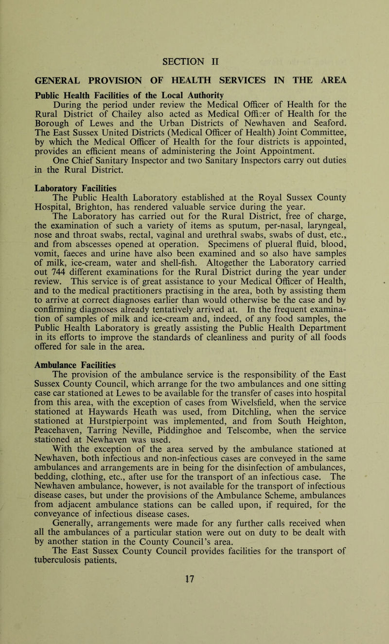 GENERAL PROVISION OF HEALTH SERVICES IN THE AREA Public Health Facilities of the Local Authority During the period under review the Medical Officer of Health for the Rural District of Chailey also acted as Medical Officer of Health for the Borough of Lewes and the Urban Districts of Newhaven and Seaford. The East Sussex United Districts (Medical Officer of Health) Joint Committee, by which the Medical Officer of Health for the four districts is appointed, provides an efficient means of administering the Joint Appointment. One Chief Sanitary Inspector and two Sanitary Inspectors carry out duties in the Rural District. Laboratory Facilities The Public Health Laboratory established at the Royal Sussex County Hospital, Brighton, has rendered valuable service during the year. The Laboratory has carried out for the Rural District, free of charge, the examination of such a variety of items as sputum, per-nasal, laryngeal, nose and throat swabs, rectal, vaginal and urethral swabs, swabs of dust, etc., and from abscesses opened at operation. Specimens of plueral fluid, blood, vomit, faeces and urine have also been examined and so also have samples of milk, ice-cream, water and shell-fish. Altogether the Laboratory carried out 744 different examinations for the Rural District during the year under review. This service is of great assistance to your Medical Officer of Health, and to the medical practitioners practising in the area, both by assisting them to arrive at correct diagnoses earlier than would otherwise be the case and by confirming diagnoses already tentatively arrived at. In the frequent examina- tion of samples of milk and ice-cream and, indeed, of any food samples, the Pubhc Health Laboratory is greatly assisting the Public Health Department in its efforts to improve the standards of cleanhness and purity of all foods offered for sale in the area. Ambulance Facilities The provision of the ambulance service is the responsibility of the East Sussex County Council, which arrange for the two ambulances and one sitting case car stationed at Lewes to be available for the transfer of cases into hospital from this area, with the exception of cases from Wivelsfield, when the service stationed at Haywards Heath was used, from Ditchhng, when the service stationed at Hurstpierpoint was implemented, and from South Heighton, Peacehaven, Tarring Neville, Piddinghoe and Telscombe, when the service stationed at Newhaven was used. With the exception of the area served by the ambulance stationed at Newhaven, both infectious and non-infectious cases are conveyed in the same ambulances and arrangements are in being for the disinfection of ambulances, bedding, clothing, etc., after use for the transport of an infectious case. The Newhaven ambulance, however, is not available for the transport of infectious disease cases, but under the provisions of the Ambulance Scheme, ambulances from adjacent ambulance stations can be called upon, if required, for the conveyance of infectious disease cases. Generally, arrangements were made for any further calls received when all the ambulances of a particular station were out on duty to be dealt with by another station in the County Council’s area. The East Sussex County Council provides facilities for the transport of tuberculosis patients,