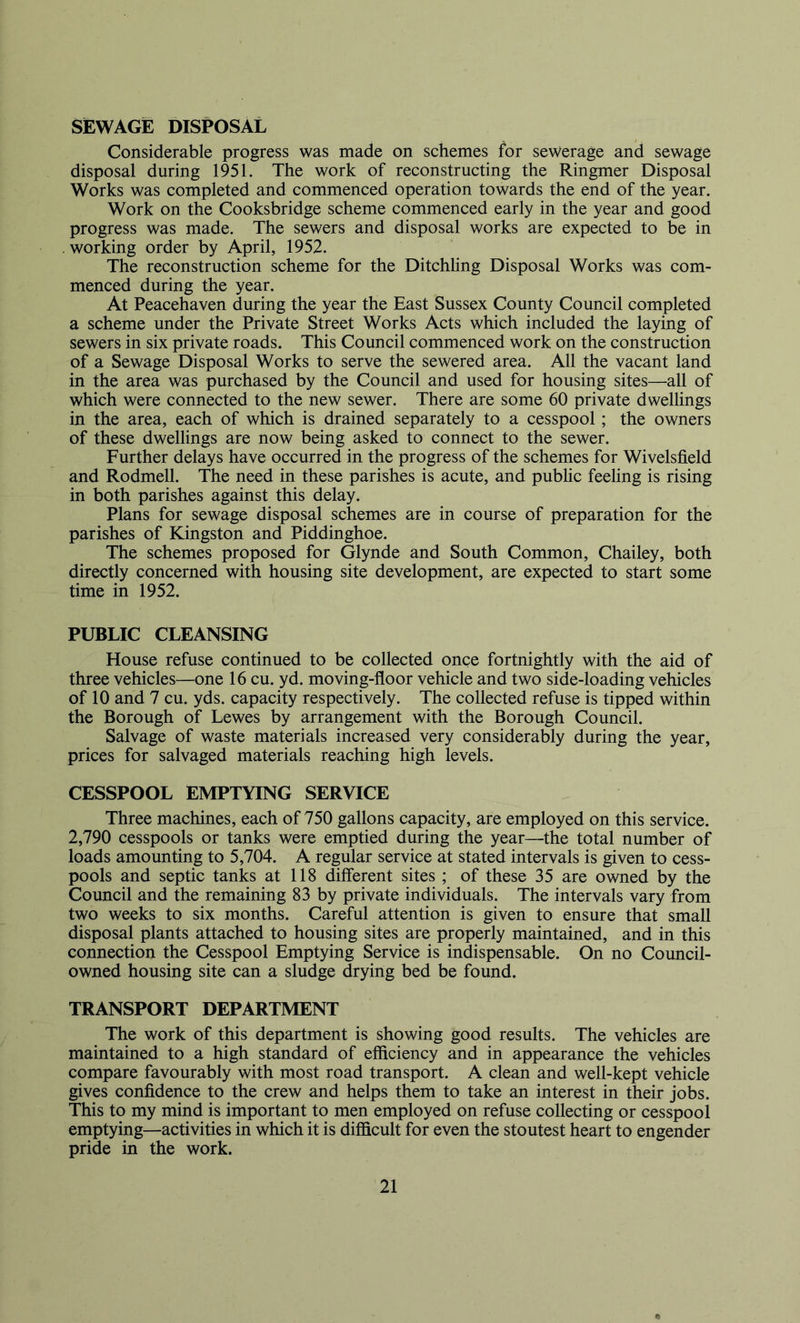 SEWAGE DISPOSAL Considerable progress was made on schemes for sewerage and sewage disposal during 1951. The work of reconstructing the Ringmer Disposal Works was completed and commenced operation towards the end of the year. Work on the Cooksbridge scheme commenced early in the year and good progress was made. The sewers and disposal works are expected to be in working order by April, 1952. The reconstruction scheme for the Ditchhng Disposal Works was com- menced during the year. At Peacehaven during the year the East Sussex County Council completed a scheme under the Private Street Works Acts which included the laying of sewers in six private roads. This Council commenced work on the construction of a Sewage Disposal Works to serve the sewered area. All the vacant land in the area was purchased by the Council and used for housing sites—all of which were connected to the new sewer. There are some 60 private dwellings in the area, each of which is drained separately to a cesspool; the owners of these dwellings are now being asked to connect to the sewer. Further delays have occurred in the progress of the schemes for Wivelsfield and Rodmell. The need in these parishes is acute, and public feeling is rising in both parishes against this delay. Plans for sewage disposal schemes are in course of preparation for the parishes of Kingston and Piddinghoe. The schemes proposed for Glynde and South Common, Chailey, both directly concerned with housing site development, are expected to start some time in 1952. PUBLIC CLEANSING House refuse continued to be collected once fortnightly with the aid of three vehicles—one 16 cu. yd. moving-floor vehicle and two side-loading vehicles of 10 and 7 cu. yds. capacity respectively. The collected refuse is tipped within the Borough of Lewes by arrangement with the Borough Council. Salvage of waste materials increased very considerably during the year, prices for salvaged materials reaching high levels. CESSPOOL EMPTYING SERVICE Three machines, each of 750 gallons capacity, are employed on this service. 2,790 cesspools or tanks were emptied during the year—the total number of loads amounting to 5,704. A regular service at stated intervals is given to cess- pools and septic tanks at 118 different sites ; of these 35 are owned by the Council and the remaining 83 by private individuals. The intervals vary from two weeks to six months. Careful attention is given to ensure that small disposal plants attached to housing sites are properly maintained, and in this connection the Cesspool Emptying Service is indispensable. On no Council- owned housing site can a sludge drying bed be found. TRANSPORT DEPARTMENT The work of this department is showing good results. The vehicles are maintained to a high standard of efficiency and in appearance the vehicles compare favourably with most road transport. A clean and well-kept vehicle gives confidence to the crew and helps them to take an interest in their jobs. This to my mind is important to men employed on refuse collecting or cesspool emptying—activities in which it is difficult for even the stoutest heart to engender pride in the work.