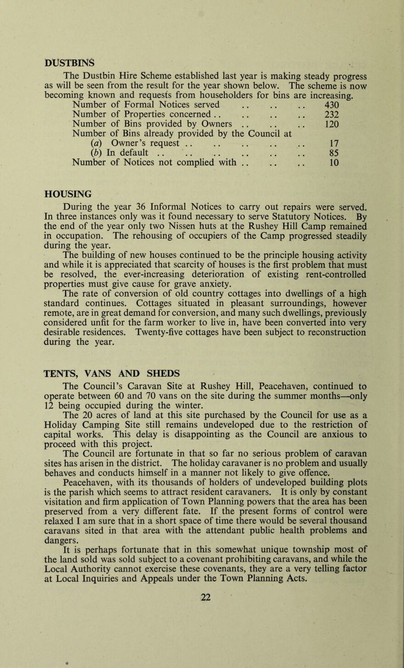 DUSTBINS The Dustbin Hire Scheme established last year is making steady progress as will be seen from the result for the year shown below. The scheme is now becoming known and requests from householders for bins are increasing. Number of Formal Notices served .. .. .. 430 Number of Properties concerned .. .. .. .. 232 Number of Bins provided by Owners .. .. .. 120 Number of Bins already provided by the Council at (a) Owner’s request .. (b) In default .. 17 85 10 xii wuiduiL . . Number of Notices not comphed with .. HOUSING During the year 36 Informal Notices to carry out repairs were served. In three instances only was it found necessary to serve Statutory Notices. By the end of the year only two Nissen huts at the Rushey Hill Camp remained in occupation. The rehousing of occupiers of the Camp progressed steadily during the year. The building of new houses continued to be the principle housing activity and while it is appreciated that scarcity of houses is the first problem that must be resolved, the ever-increasing deterioration of existing rent-controlled properties must give cause for grave anxiety. The rate of conversion of old country cottages into dwellings of a high standard continues. Cottages situated in pleasant surroundings, however remote, are in great demand for conversion, and many such dwellings, previously considered unfit for the farm worker to live in, have been converted into very desirable residences. Twenty-five cottages have been subject to reconstruction during the year. TENTS, VANS AND SHEDS The Council’s Caravan Site at Rushey Hill, Peacehaven, continued to operate between 60 and 70 vans on the site during the summer months—only 12 being occupied during the winter. The 20 acres of land at this site purchased by the Council for use as a Holiday Camping Site still remains undeveloped due to the restriction of capital works. This delay is disappointing as the Council are anxious to proceed with this project. The Council are fortunate in that so far no serious problem of caravan sites has arisen in the district. The hohday caravaner is no problem and usually behaves and conducts himself in a manner not likely to give offence. Peacehaven, with its thousands of holders of undeveloped building plots is the parish which seems to attract resident caravaners. It is only by constant visitation and firm application of Town Planning powers that the area has been preserved from a very different fate. If the present forms of control were relaxed I am sure that in a short space of time there would be several thousand caravans sited in that area with the attendant pubhc health problems and dangers. It is perhaps fortunate that in this somewhat unique township most of the land sold was sold subject to a covenant prohibiting caravans, and while the Local Authority cannot exercise these covenants, they are a very telling factor at Local Inquiries and Appeals under the Town Planning Acts.