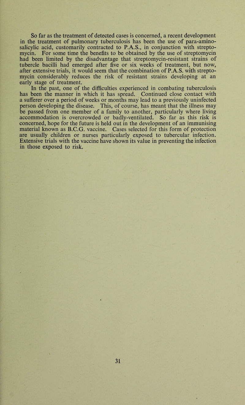 So far as the treatment of detected cases is concerned, a recent development in the treatment of pulmonary tuberculosis has been the use of para-amino- salicylic acid, customarily contracted to P.A.S., in conjunction with strepto- mycin. For some time the benefits to be obtained by the use of streptomycin had been hmited by the disadvantage that streptomycin-resistant strains of tubercle bacilh had emerged after five or six weeks of treatment, but now, after extensive trials, it would seem that the combination of P.A.S. with strepto- mycin considerably reduces the risk of resistant strains developing at an early stage of treatment. In the past, one of the difficulties experienced in combating tuberculosis has been the manner in which it has spread. Continued close contact with a sufferer over a period of weeks or months may lead to a previously uninfected person developing the disease. This, of course, has meant that the illness may be passed from one member of a family to another, particularly where hving accommodation is overcrowded or badly-ventilated. So far as this risk is concerned, hope for the future is held out in the development of an immunising material known as B.C.G. vaccine. Cases selected for this form of protection are usually children or nurses particularly exposed to tubercular infection. Extensive trials with the vaccine have shown its value in preventing the infection in those exposed to risk.