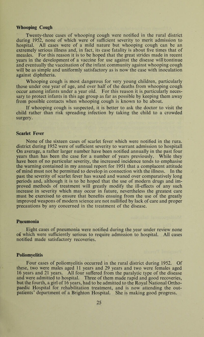 Whooping Cough Twenty-three cases of whooping cough were notified in the rural district during 1952, none of which were of sufficient severity to merit admission to hospital. All cases were of a mild nature but whooping cough can be an extremely serious illness and, in fact, its case fatality is about five times that of measles. For this reason it is to be hoped that the great strides made in recent years in the development of a vaccine for_use against the disease willtontinue and eventually the vaccination of the infant community against whooping cough will be as simple and uniformly satisfactory as is now the case with inoculation against diphtheria. Whooping cough is most dangerous for very young children, particularly those under one year of age, and over half of the deaths from whooping cough occur among infants under a year old. For this reason it is particularly neces- sary to protect infants in this age group as far as possible by keeping them away from possible contacts when whooping cough is known to be about. If whooping cough is suspected, it is better to ask the doctor to visit the child rather than risk spreading infection by taking the child to a crowded surgery. Scarlet Fever None of the sixteen cases of scarlet fever which were notified in the rura. district during 1952 were of sufficient severity to warrant admission to hospitall On average, a rather larger number have been notified annually in the past four years than has been the case for a number of years previously. While they have been of no particular severity, the increased incidence tends to emphasise the warning contained in my annual report for 1951 that a complacent attitude of mind must not be permitted to develop in connection with the illness. In the past the severity of scarlet fever has waxed and waned over comparatively long periods and, although it is to be hoped that the use of modern drugs and im- proved methods of treatment will greatly modify the ill-effects of any such increase in severity which may occur in future, nevertheless the greatest care must be exercised to ensure that benefits ensuing from the use of the greatly improved weapons of modern science are not nullified by lack of care and proper precautions by any concerned in the treatment of the disease. Pneumonia Eight cases of pneumonia were notified during the year under review none of which were suffieiently serious to require admission to hospital. All cases notified made satisfactory recoveries. Poliomyelitis Four cases of poliomyelitis occurred in the rural district during 1952. Of these, two were males aged 11 years and 29 years and two were females aged 16 years and 21 years. All four suffered from the paralytic type of the disease and were admitted to hospital. Three of them made rapid and good recoveries, but the fourth, a girl of 16 years, had to be admitted to the Royal National Ortho- paedic Hospital for rehabilitation treatment, and is now attending the out- patients’ department of a Brighton Hospital. She is making good progress.