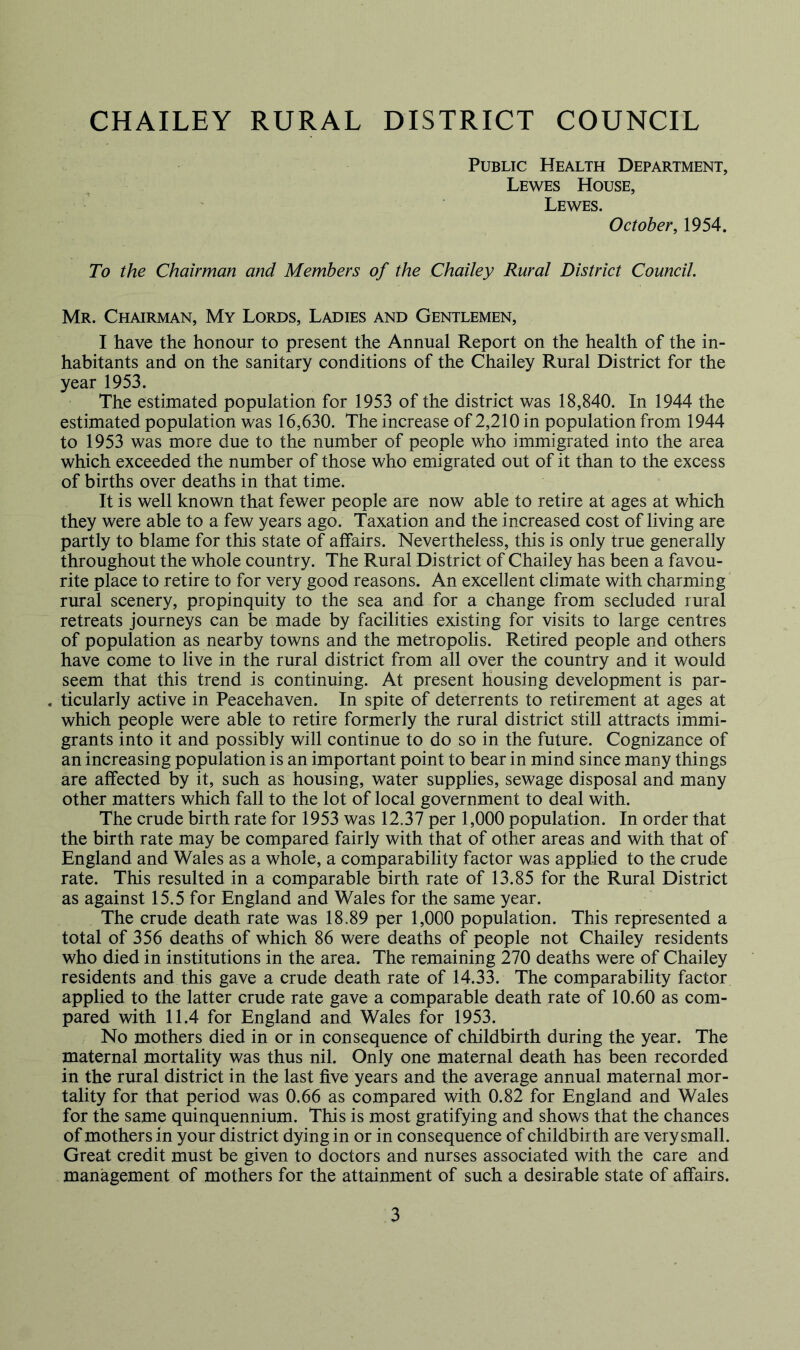 CHAILEY RURAL DISTRICT COUNCIL Public Health Department, Lewes House, Lewes. October, 1954. To the Chairman and Members of the Chailey Rural District Council. Mr. Chairman, My Lords, Ladies and Gentlemen, I have the honour to present the Annual Report on the health of the in- habitants and on the sanitary conditions of the Chailey Rural District for the year 1953. The estimated population for 1953 of the district was 18,840. In 1944 the estimated population was 16,630. The increase of 2,210 in population from 1944 to 1953 was more due to the number of people who immigrated into the area which exceeded the number of those who emigrated out of it than to the excess of births over deaths in that time. It is well known that fewer people are now able to retire at ages at which they were able to a few years ago. Taxation and the increased cost of living are partly to blame for this state of affairs. Nevertheless, this is only true generally throughout the whole country. The Rural District of Chailey has been a favou- rite place to retire to for very good reasons. An excellent climate with charming rural scenery, propinquity to the sea and for a change from secluded rural retreats journeys can be made by facilities existing for visits to large centres of population as nearby towns and the metropolis. Retired people and others have come to live in the rural district from all over the country and it would seem that this trend is continuing. At present Housing development is par- , ticularly active in Peacehaven. In spite of deterrents to retirement at ages at which people were able to retire formerly the rural district still attracts immi- grants into it and possibly will continue to do so in the future. Cognizance of an increasing population is an important point to bear in mind since many things are affected by it, such as housing, water supplies, sewage disposal and many other matters which fall to the lot of local government to deal with. The crude birth rate for 1953 was 12.37 per 1,000 population. In order that the birth rate may be compared fairly with that of other areas and with that of England and Wales as a whole, a comparability factor was applied to the crude rate. This resulted in a comparable birth rate of 13.85 for the Rural District as against 15.5 for England and Wales for the same year. The crude death rate was 18.89 per 1,000 population. This represented a total of 356 deaths of which 86 were deaths of people not Chailey residents who died in institutions in the area. The remaining 270 deaths were of Chailey residents and this gave a crude death rate of 14.33. The comparability factor applied to the latter crude rate gave a comparable death rate of 10.60 as com- pared with 11.4 for England and Wales for 1953. No mothers died in or in consequence of childbirth during the year. The maternal mortality was thus nil. Only one maternal death has been recorded in the rural district in the last five years and the average annual maternal mor- tality for that period was 0.66 as compared with 0.82 for England and Wales for the same quinquennium. This is most gratifying and shows that the chances of mothers in your district dying in or in consequence of childbirth are very small. Great credit must be given to doctors and nurses associated with the care and management of mothers for the attainment of such a desirable state of affairs.