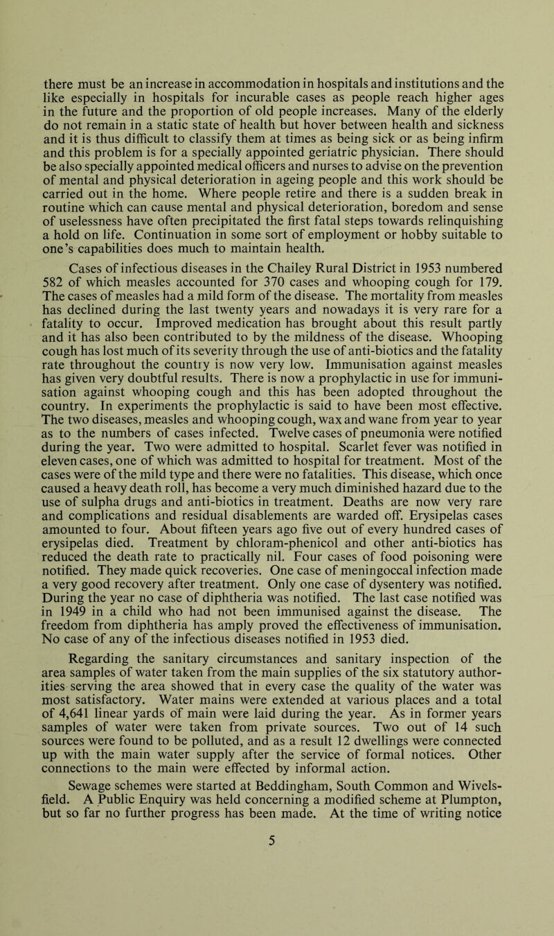 there must be an increase in accommodation in hospitals and institutions and the like especially in hospitals for incurable cases as people reach higher ages in the future and the proportion of old people increases. Many of the elderly do not remain in a static state of health but hover between health and sickness and it is thus difficult to classify them at times as being sick or as being infirm and this problem is for a specially appointed geriatric physician. There should be also specially appointed medical officers and nurses to advise on the prevention of mental and physical deterioration in ageing people and this work should be carried out in the home. Where people retire and there is a sudden break in routine which can cause mental and physical deterioration, boredom and sense of uselessness have often precipitated the first fatal steps towards relinquishing a hold on life. Continuation in some sort of employment or hobby suitable to one’s capabilities does much to maintain health. Cases of infectious diseases in the Chailey Rural District in 1953 numbered 582 of which measles accounted for 370 cases and whooping cough for 179. The cases of measles had a mild form of the disease. The mortality from measles has declined during the last twenty years and nowadays it is very rare for a fatality to occur. Improved medication has brought about this result partly and it has also been contributed to by the mildness of the disease. Whooping cough has lost much of its severity through the use of anti-biotics and the fatality rate throughout the country is now very low. Immunisation against measles has given very doubtful results. There is now a prophylactic in use for immuni- sation against whooping cough and this has been adopted throughout the country. In experiments the prophylactic is said to have been most effective. The two diseases, measles and whooping cough, wax and wane from year to year as to the numbers of cases infected. Twelve cases of pneumonia were notified during the year. Two were admitted to hospital. Scarlet fever was notified in eleven cases, one of which was admitted to hospital for treatment. Most of the cases were of the mild type and there were no fatalities. This disease, which once caused a heavy death roll, has become a very much diminished hazard due to the use of sulpha drugs and anti-biotics in treatment. Deaths are now very rare and complications and residual disablements are warded off Erysipelas cases amounted to four. About fifteen years ago five out of every hundred cases of erysipelas died. Treatment by chloram-phenicol and other anti-biotics has reduced the death rate to practically nil. Four cases of food poisoning were notified. They made quick recoveries. One case of meningoccal infection made a very good recovery after treatment. Only one case of dysentery was notified. During the year no case of diphtheria was notified. The last case notified was in 1949 in a child who had not been immunised against the disease. The freedom from diphtheria has amply proved the effectiveness of immunisation. No case of any of the infectious diseases notified in 1953 died. Regarding the sanitary circumstances and sanitary inspection of the area samples of water taken from the main supplies of the six statutory author- ities serving the area showed that in every case the quality of the water was most satisfactory. Water mains were extended at various places and a total of 4,641 linear yards of main were laid during the year. As in former years samples of water were taken from private sources. Two out of 14 such sources were found to be polluted, and as a result 12 dwellings were connected up with the main water supply after the service of formal notices. Other connections to the main were effected by informal action. Sewage schemes were started at Beddingham, South Common and Wivels- field. A Public Enquiry was held concerning a modified scheme at Plumpton, but so far no further progress has been made. At the time of writing notice