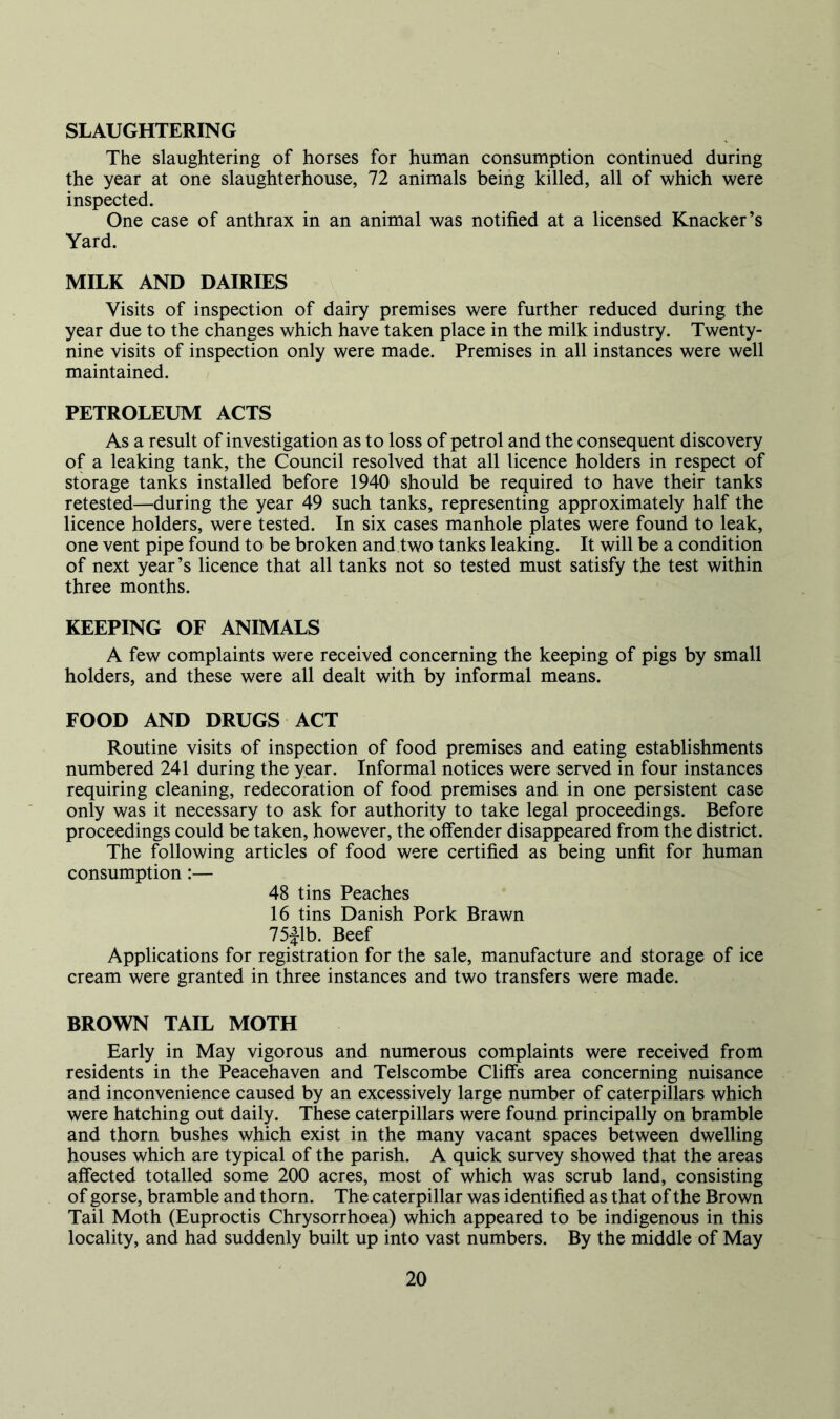 SLAUGHTERING The slaughtering of horses for human consumption continued during the year at one slaughterhouse, 72 animals being killed, all of which were inspected. One case of anthrax in an animal was notified at a licensed Knacker’s Yard. MILK AND DAIRIES Visits of inspection of dairy premises were further reduced during the year due to the changes which have taken place in the milk industry. Twenty- nine visits of inspection only were made. Premises in all instances were well maintained. PETROLEUM ACTS As a result of investigation as to loss of petrol and the consequent discovery of a leaking tank, the Council resolved that all licence holders in respect of storage tanks installed before 1940 should be required to have their tanks retested—during the year 49 such tanks, representing approximately half the licence holders, were tested. In six cases manhole plates were found to leak, one vent pipe found to be broken and two tanks leaking. It will be a condition of next year’s licence that all tanks not so tested must satisfy the test within three months. KEEPING OF ANIMALS A few complaints were received concerning the keeping of pigs by small holders, and these were all dealt with by informal means. FOOD AND DRUGS ACT Routine visits of inspection of food premises and eating establishments numbered 241 during the year. Informal notices were served in four instances requiring cleaning, redecoration of food premises and in one persistent case only was it necessary to ask for authority to take legal proceedings. Before proceedings could be taken, however, the offender disappeared from the district. The following articles of food were certified as being unfit for human consumption:— 48 tins Peaches 16 tins Danish Pork Brawn 75flb. Beef Applications for registration for the sale, manufacture and storage of ice cream were granted in three instances and two transfers were made. BROWN TAIL MOTH Early in May vigorous and numerous complaints were received from residents in the Peacehaven and Telscombe Cliffs area concerning nuisance and inconvenience caused by an excessively large number of caterpillars which were hatching out daily. These caterpillars were found principally on bramble and thorn bushes which exist in the many vacant spaces between dwelling houses which are typical of the parish. A quick survey showed that the areas affected totalled some 200 acres, most of which was scrub land, consisting of gorse, bramble and thorn. The caterpillar was identified as that of the Brown Tail Moth (Euproctis Chrysorrhoea) which appeared to be indigenous in this locality, and had suddenly built up into vast numbers. By the middle of May