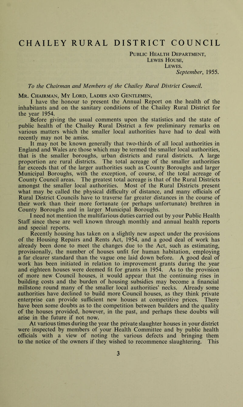 CHAILEY RURAL DISTRICT COUNCIL Public Health Department, Lewes House, Lewes. September, 1955. To the Chairman and Members of the Chailey Rural District Council. Mr. Chairman, My Lord, Ladies and Gentlemen, I have the honour to present the Annual Report on the health of the inhabitants and on the sanitary conditions of the Chailey Rural District for the year 1954. Before giving the usual comments upon the statistics and the state of public health of the Chailey Rural District a few preliminary remarks on various matters which the smaller local authorities have had to deal with recently may not be amiss. It may not be known generally that two-thirds of all local authorities in England and Wales are those which may be termed the smaller local authorities, that is the smaller boroughs, urban districts and rural districts. A large proportion are rural districts. The total acreage of the smaller authorities far exceeds that of the larger authorities such as County Boroughs and larger Municipal Boroughs, with the exception, of course, of the total acreage of County Council areas. The greatest total acreage is that of the Rural Districts amongst the smaller local authorities. Most of the Rural Districts present what may be called the physical difficulty of distance, and many officials of Rural District Councils have to traverse far greater distances in the course of their work than their more fortunate (or perhaps unfortunate) brethren in County Boroughs and in larger Municipal Boroughs. I need not mention the multifarious duties carried out by your Public Health Staff since these are well known through monthly and annual health reports and special reports. Recently housing has taken on a slightly new aspect under the provisions of the Housing Repairs and Rents Act, 1954, and a good deal of work has already been done to meet the changes due to the Act, such as estimating, provisionally, the number of houses unfit for human habitation, employing a far clearer standard than the vague one laid down before. A good deal of work has been initiated in relation to improvement grants during the year and eighteen houses were deemed fit for grants in 1954. As to the provision of more new Council houses, it would appear that the continuing rises in building costs and the burden of housing subsidies may become a financial millstone round many of the smaller local authorities’ necks. Already some authorities have declined to build more Council houses, as they think private enterprise can provide sufficient new houses at competitive prices. There have been some doubts as to the competition between builders and the quality of the houses provided, however, in the past, and perhaps these doubts will arise in the future if not now. At various times during the year the private slaughter houses in your district were inspected by members of your Health Committee and by public health officials with a view of noting the various defects and bringing them to the notice of the owners if they wished to recommence slaughtering. This