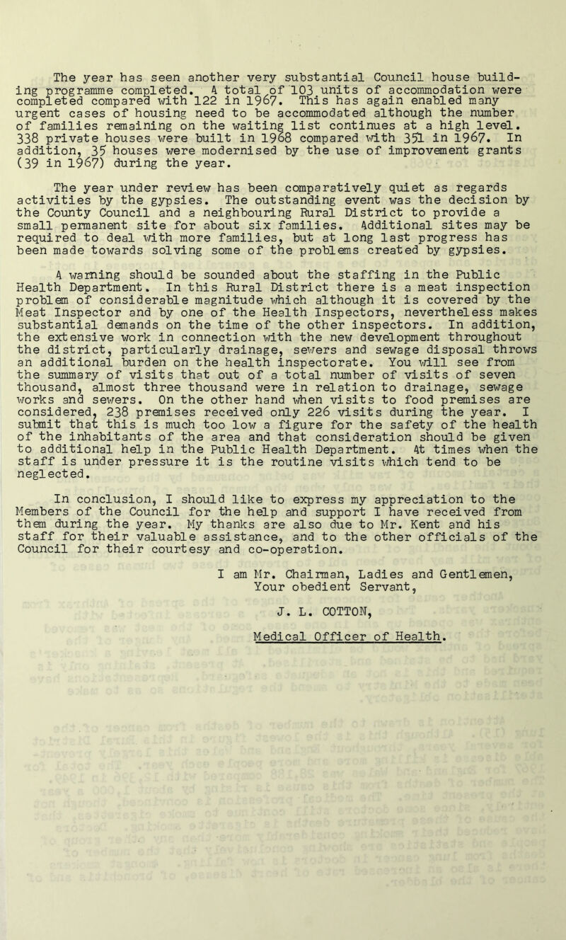 The year has seen another very substantial Council house build- ing programme completed. 4 total of 103 units of accommodation were completed compared with 122 in 1967. This has again enabled many urgent cases of housing need to be accommodated although the number of families remaining on the waiting list continues at a high level. 338 private houses were built in 1968 compared with 351 in 1967. In addition, 35 houses were modernised by the use of improvement grants (39 in 1967) during the year. The year under review has been comparatively quiet as regards activities by the gypsies. The outstanding event was the decision by the County Council and a neighbouring Rural District to provide a small permanent site for about six families. Additional sites may be required to deal with more families, but at long last progress has been made towards solving some of the problams created by gypsies. 4 warning should be sounded about the staffing in the Public Health Department. In this Rural District there is a meat inspection problem of considerable magnitude which although it is covered by the Meat Inspector and by one of the Health Inspectors, nevertheless makes substantial demands on the time of the other inspectors. In addition, the extensive work in connection with the new development throughout the district, particularly drainage, sewers and sewage disposal throws an additional burden on the health inspectorate. You will see from the summary of visits that out of a total number of visits of seven thousand, almost three thousand were in relation to drainage, sewage works and sewers. On the other hand when visits to food premises are considered, 238 premises received only 226 visits during the year. I submit that this is much too low a figure for the safety of the health of the inhabitants of the area and that consideration should be given to additional help in the Public Health Department. 4t times when the staff is under pressure it is the routine visits which tend to be neglected. In conclusion, I should like to express my appreciation to the Members of the Council for the help and support I have received from them during the year. My thanks are also due to Mr. Kent and his staff for their valuable assistance, and to the other officials of the Council for their courtesy and co-operation. I am Mr. Chairman, Ladies and Gentlemen, Your obedient Servant, J. L. COTTON, Medical Officer of Health.