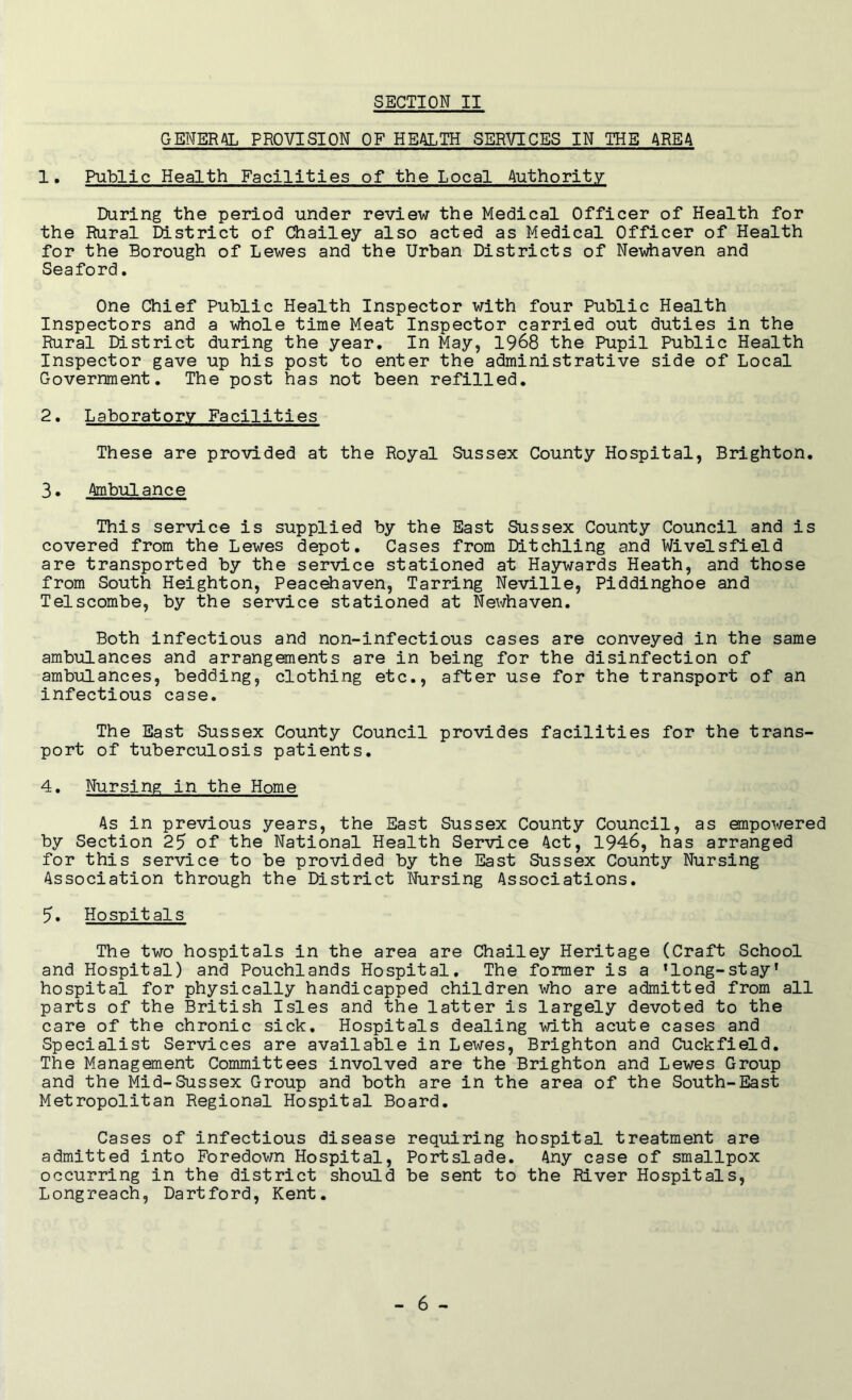 GENERAL PROVISION OF HEALTH SERVICES IN THE AREA 1. Public Health Facilities of the Local Authority During the period under review the Medical Officer of Health for the Rural District of Chailey also acted as Medical Officer of Health for the Borough of Lewes and the Urban Districts of Newhaven and Seaford. One Chief Public Health Inspector with four Public Health Inspectors and a whole time Meat Inspector carried out duties in the Rural District during the year. In May, 1968 the Pupil Public Health Inspector gave up his post to enter the administrative side of Local Government. The post has not been refilled. 2. Laboratory Facilities These are provided at the Royal Sussex County Hospital, Brighton. 3. Ambulance This service is supplied by the East Sussex County Council and is covered from the Lewes depot. Cases from Ditchling and Wivelsfield are transported by the service stationed at Haywards Heath, and those from South Heighton, Peacehaven, Tarring Neville, Piddinghoe and Telscombe, by the service stationed at Newhaven. Both infectious and non-infectious cases are conveyed in the same ambulances and arrangements are in being for the disinfection of ambulances, bedding, clothing etc., after use for the transport of an infectious case. The East Sussex County Council provides facilities for the trans- port of tuberculosis patients. 4. Nursing in the Home As in previous years, the East Sussex County Council, as empowered by Section 25 of the National Health Service Act, 1946, has arranged for this service to be provided by the East Sussex County Nursing Association through the District Nursing Associations. 5. Hospitals The two hospitals in the area are Chailey Heritage (Craft School and Hospital) and Pouchlands Hospital. The former is a flong-stayf hospital for physically handicapped children who are admitted from all parts of the British Isles and the latter is largely devoted to the care of the chronic sick. Hospitals dealing with acute cases and Specialist Services are available in Lewes, Brighton and Cuckfield. The Management Committees involved are the Brighton and Lewes Group and the Mid-Sussex Group and both are in the area of the South-East Metropolitan Regional Hospital Board. Cases of infectious disease requiring hospital treatment are admitted into Foredown Hospital, Portslade. Any case of smallpox occurring in the district should be sent to the River Hospitals, Longreach, Dartford, Kent.