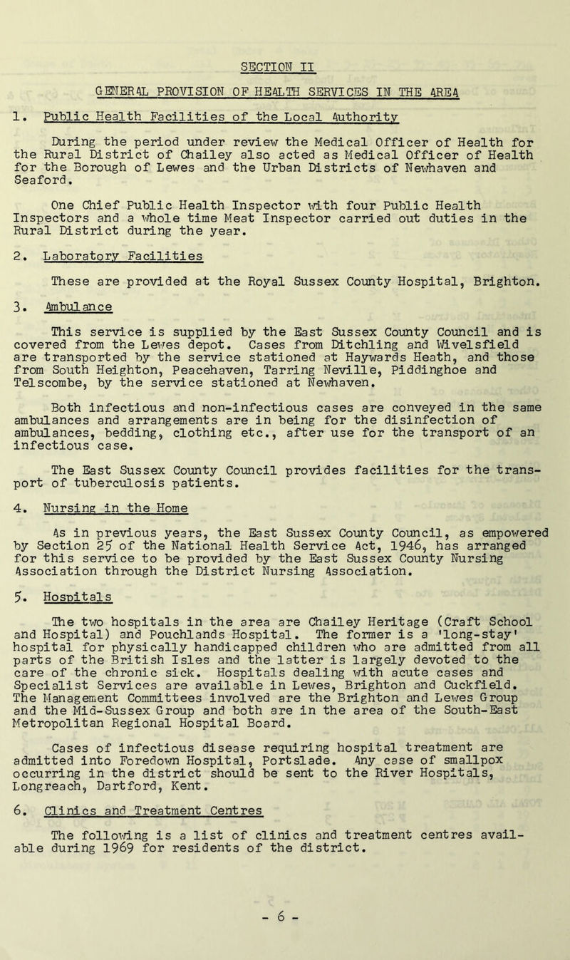 GENERAL PROVISION OF HEALTH SERVICES IN THE AREA 1. Public Health Facilities of the Local Authority During the period under review the Medical Officer of Health for the Rural District of Chailey also acted as Medical Officer of Health for the Borough of Lewes and the Urban Districts of Newhaven and Seaford, One Chief Public Health Inspector \d.th four Public Health Inspectors and a whole time Meat Inspector carried out duties in the Rural District during the year. 2. Laboratory Facilities These are provided at the Royal Sussex County Hospital, Brighton, 3. Ambulance This service is supplied by the East Sussex County Council and is covered from the Lewes depot. Cases from Ditchling and Wivelsfield are transported by the service stationed at Haywards Heath, and those from South Heighton, Peacehaven, Tarring Neville, Piddinghoe and Telscombe, by the service stationed at Newhaven. Both infectious and non-infectious cases are conveyed in the same ambulances and arrangements are in being for the disinfection of ambulances, bedding, clothing etc., after use for the transport of an infectious case. The East Sussex County Council provides facilities for the trans- port of tuberculosis patients. 4. Nursing in the Home As in previous years, the East Sussex County Council, as empowered by Section 25 of the National Health Service Act, 1946, has arranged for this service to be provided by the East Sussex County Nursing Association through the District Nursing Association. 5. Hospitals The two hospitals in the area are Chailey Heritage (Craft School and Hospital) and Pouchlands Hospital. The former is a 'long-stay' hospital for physically handicapped children who are admitted from all parts of the British Isles and the latter is largely devoted to the care of the chronic sick. Hospitals dealing with acute cases and Specialist Services are available in Lewes, Brighton and Cuckfield. The Management Committees involved are the Brighton and Lewes Group and the Mid-Sussex Group and both are in the area of the South-East Metropolitan Regional Hospital Board. Cases of infectious disease requiring hospital treatment are admitted into Foredown Hospital, Portslade, Any case of smallpox occurring in the district should be sent to the River Hospitals, Longreach. Dartford, Kent. 6. Clinics and Treatment Centres The follomng is a list of clinics and treatment centres avail- able during 1969 for residents of the district.