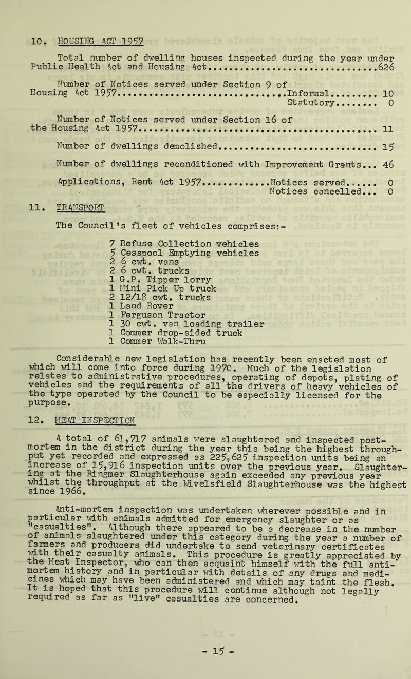 10. HOUSING 4CT 19'^7 Total nmber of dwelling houses inspected during the year under Public Health Act and Housing Act 626 Humber of Notices served under Section 9 of Housing Act 1957 Informal 10 Statutory 0 Number of Notices served under Section l6 of the Housing Act 1957 11 Number of dwellings demolished., 15 Number of dwellings reconditioned with Improvement Grants... 46 Applications, Rent Act 1957 Notices served...... 0 Notices cancelled... 0 11. TRANSPORT The Council's fleet of vehicles comprises?- 7 Refuse Collection vehicles 5 Cesspool arptying vehicles 2 6 cwt, vans 2 6 c\Tt, trucks 1 G.P. Tipper lorry 1 Mini Pick Up truck 2 12/18 CT^rfc. trucks 1 Land Rover 1 Ferguson Tractor 1 30 cwt, van loading trailer 1 Commer drop-sided truck 1 Commer Walk-Thru Considerable new legislation has recently been enacted most of i^ich will come into force during 1970. Much of the legislation relates to administrative procedures, operating of depots, plating of vehicles and the requirements of all the drivers of heavy vehicles of the type operated by the Council to be especially licensed for the purpose. 12. MEAT INSPECTION A total of^ 61,717 animals were slaughtered and inspected post- mortem in the district during the year this being the highest through- put yet recorded and expressed as 2259625 inspection units being an increase of 15,916 inspection units over the previous year. Slaughter- ing at the Ringmer Slaughterhouse again exceeded any previous year whilst the throughput at the bavelsfield Slaughterhouse was the highest since 1966. ^ Anti-mortem inspection was undertaken w^herever possible and in particular i-d-th animals admitted for emergency slaughter or as ’’casualties”. Although there appeared to be a decrease in the number of animals slaughtered under this category during the year a nmber of famers and producers did undertake to send veterinary certificates ^th their casualty animals. This procedure is greatly appreciated by the Meat ^Inspector, who can then acquaint himself with the full anti- mortem history and in particular irith details of any drugs and medi- cines which may have been administered and which may taint the flesh. It IS hoped that this procedure T^/ill continue although not legally required as far as ’’live” casualties are concerned.