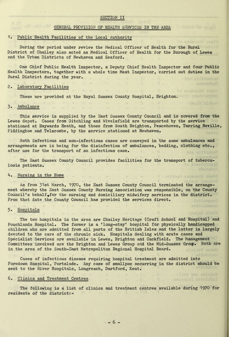 GENERAL PROVISION OF HEALTH SERVICES IN THE AREA 1. Public Health Facilities of the Local Authority During the period under review the Medical Officer of Health for the Rural District of Chailey also acted as Medical Officer of Health for the Borough of Lewes and the Urban Districts of Newhaven and Seaford. One Chief Public Health Inspector, a Deputy Chief Health Inspector and four Public Health Inspectors, together with a whole time Meat Inspector, carried out duties in the Rural District during the year. 2. Laboratory Facilities These are provided at the Royal Sussex County Hospital, Brighton. 3. Ambulance This service is supplied by the East Sussex County Council and is covered from the Lewes depot. Cases from Ditchling and Wivelsfield are transported by the service stationed at Haywards Heath, and those from South Heighton, Peacehaven, Tarring Neville, Piddinghoe and Telscombe, by the service stationed at Newhaven. Both infectious and non-infectious cases are conveyed in the same ambulances and arrangements are in being for the disinfection of ambulances, bedding, clothing etc., after use for the transport of an infectious case. The East Sussex County Council provides facilities for the transport of tubercu- losis patients. 4. Nursing in the Home As from 31st March, 1970, the East Sussex County Council terminated the arrange- ment whereby the East Sussex County Nursing Association was responsible, on the County Council’s behalf^for the nursing and domiciliary midwifery services in the district. From that date the County Council has provided the services direct. 5. Hospitals The two hospitals in the area are Chailey Heritage (Craft School and Hospital) and Pouchlands Hospital. The former is a ’long-stay' hospital for physically handicapped children who are admitted from all parts of the British Isles and the latter is largely devoted to the care of the chronic sick. Hospitals dealing with acute cases and Specialist Services are available in Lewes, Brighton and Cuckfield. The Management Committees involved are the Brighton and Lewes Group and the Mid-Sussex Groip. Both are in the area of the South-East Metropolitan Regional Hospital Board. Cases of infectious disease requiring hospital treatment are admitted into Foredown Hospital, Portslade. Any case of smallpox occurring in the district should be sent to the River Hospitals, Longreach, Dartford, Kent. 6. Clinics and Treatment Centres The following is a list of clinics and treatment centres available during 1970 for residents of the district:-