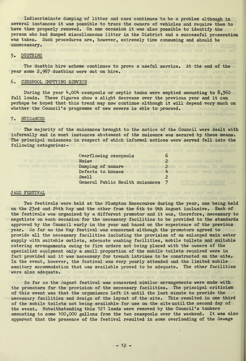 several instances it was possible to trace the owners of vehicles and require them to have them properly removed. On one occasion it was also possible to identify the person who had dumped miscellaneous litter in the District and a successful prosecution was taken. Such procedures are, however, extremely time consuming and should be unnecessary. 5. DUSTBINS The dustbin hire scheme continues to prove a useful service. At the end of the year some 2,967 dustbins were out on hire. 6. CESSPOOL EMPTYING SERVICE During the year 4,004 cesspools or septic tanks were emptied amounting to 8,360 full loads. These figures show a slight decrease over the previous year and it can perhaps be hoped that this trend may now continue although it will depend very much on whether the Council's programme of new sewers is able to proceed. 7. NUISANCES The majority of the nuisances brought to the notice of the Council were dealt with informally and in most instances abatement of the nuisance was secured by these means. The principal nuisances in respect of which informal notices were served fell into the following categories:- 6 2 2 4 2 7 Overflowing cesspools Noise Dumping of manure Defects to houses Smell General Public Health nuisances JAZZ FESTIVAL Two festivals were held at the Plumpton Racecourse during the year, one being held on the 23rd and 24th May and the other from the 6th to 9th August inclusive. Each of the festivals was organised by a different promotor and it was, therefore, necessary to negotiate on each occasion for the necessary facilities to be provided to the standards approved by the Council early in the year and based on the experience of the previous year. So far as the May festival was concerned although the promotors agreed to provide all the necessary facilities including the provision of an enlarged main water supply with suitable outlets, adequate washing facilities, mobile toilets and suitable catering arrangements owing to firm orders not being placed with the owners of the specialist equipment only a small proportion of the mobile toilets required were in fact provided and it was necessary for trench latrines to be constructed on the site. In the event, however, the festival was very poorly attended and the limited mobile sanitary accommodation that was available proved to be adequate. The other facilities were also adequate. So far as the August festival was concerned similar arrangements were made with the promotors for the provision of the necessary facilities. The principal criticism of this event was that the organisers left it until the last minute to provide the necessary facilities and design of the layout of the site. This resulted in one third of the mobile toilets not being available for use on the site until the second day of the event. Notwithstanding this 121 loads were removed by the Council's tankers amounting to some 100,000 gallons from the two cesspools over the weekend. It was also apparent that the presence of the festival resulted in some overloading of the Sewage - 12 -