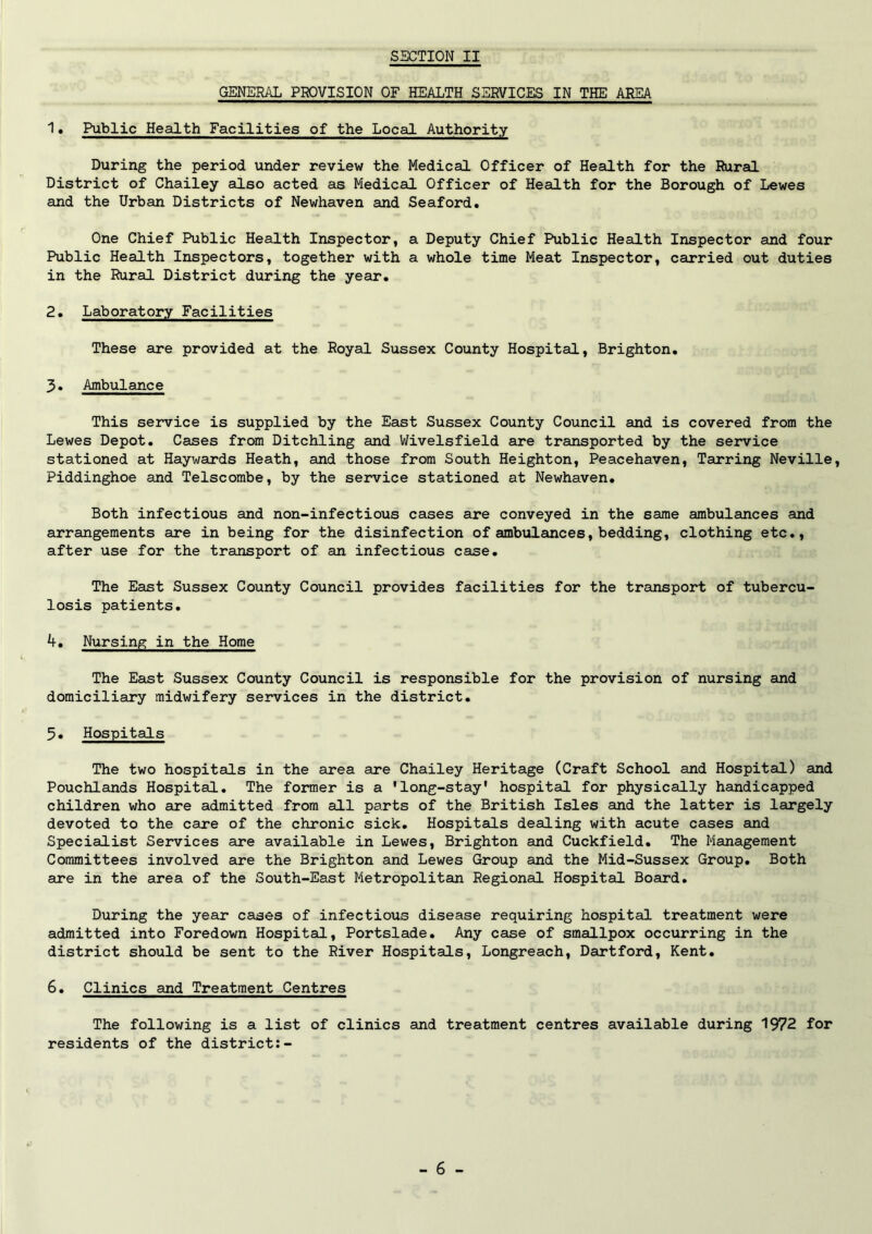 GENERAL PROVISION OF HEALTH SERVICES IN THE AREA 1• Public Health Facilities of the Local Authority During the period under review the Medical Officer of Health for the Rural District of Chailey also acted as Medical Officer of Health for the Borough of Lewes and the Urban Districts of Newhaven and Seaford. One Chief Public Health Inspector, a Deputy Chief Public Health Inspector and four Public Health Inspectors, together with a whole time Meat Inspector, carried out duties in the Rural District during the year, 2. Laboratory Facilities These are provided at the Royal Sussex County Hospital, Brighton. 3* Ambulance This service is supplied by the East Sussex County Council and is covered from the Lewes Depot. Cases from Ditchling and Wivelsfield are transported by the service stationed at Haywards Heath, and those from South Heighton, Peacehaven, Tarring Neville, Piddinghoe and Telscombe, by the service stationed at Newhaven. Both infectious and non-infectious cases are conveyed in the same ambulances and arrangements are in being for the disinfection of ambulances, bedding, clothing etc., after use for the transport of an infectious case. The East Sussex County Council provides facilities for the transport of tubercu- losis patients. 4. Nursing in the Home The East Sussex County Council is responsible for the provision of nursing and domiciliary midwifery services in the district. 5. Hospitals The two hospitals in the area are Chailey Heritage (Craft School and Hospital) and Pouchlands Hospital. The former is a 'long-stay' hospital for physically handicapped children who are admitted from all parts of the British Isles and the latter is largely devoted to the care of the chronic sick. Hospitals dealing with acute cases and Specialist Services are available in Lewes, Brighton and Cuckfield. The Management Committees involved are the Brighton and Lewes Group and the Mid-Sussex Group. Both are in the area of the South-East Metropolitan Regional Hospital Board. During the year cases of infectious disease requiring hospital treatment were admitted into Foredown Hospital, Portslade. Any case of smallpox occurring in the district should be sent to the River Hospitals, Longreach, Dartford, Kent. 6. Clinics and Treatment Centres The following is a list of clinics and treatment centres available during 1972 for residents of the district:-