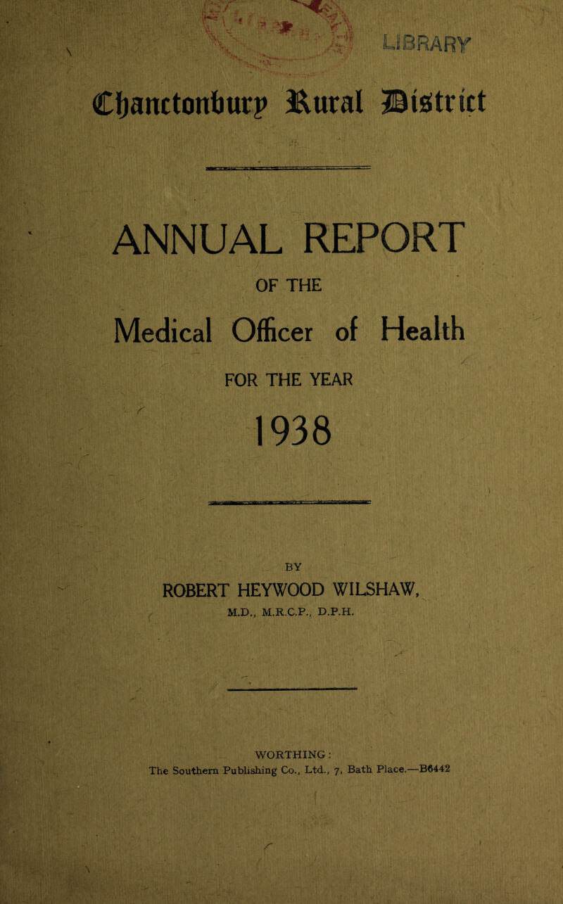 \ ■ library^ Cfjanctonliurp 3RuraI ©istritt ANNUAL REPORT OF THE Medical Officer of Health FOR THE YEAR 1938 BY ROBERT HEYWOOD WILSHAW, M.D., M.R.C.P., D.P.H. WORTHING: The Southern Publishing Co., Ltd., 7, Bath Place.—B6442