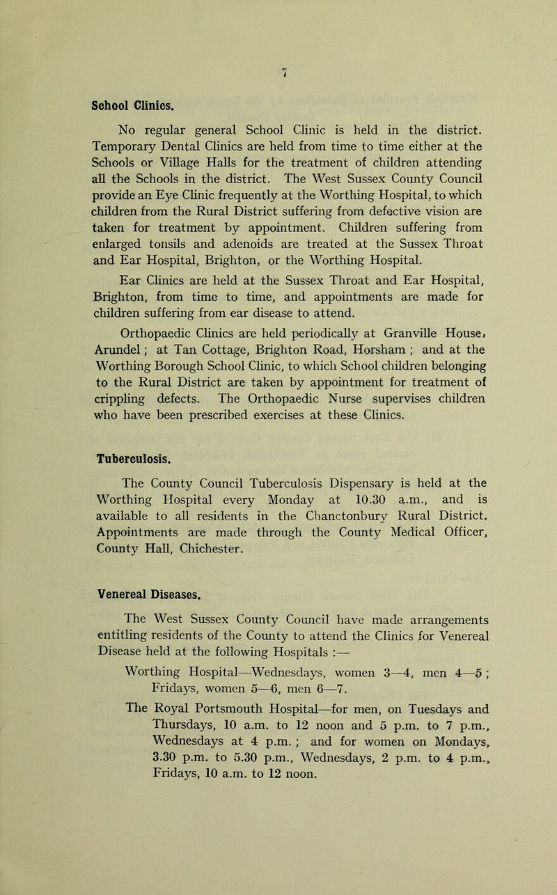 School Climes. No regular general School Clinic is held in the district. Temporary Dental Clinics are held from time to time either at the Schools or Village Halls for the treatment of children attending all the Schools in the district. The West Sussex County Council provide an Eye Clinic frequently at the Worthing Hospital, to which children from the Rural District suffering from defective vision are taken for treatment by appointment. Children suffering from enlarged tonsils and adenoids are treated at the Sussex Throat and Ear Hospital, Brighton, or the Worthing Hospital. Ear Clinics are held at the Sussex Throat and Ear Hospital, Brighton, from time to time, and appointments are made for children suffering from ear disease to attend. Orthopaedic Clinics are held periodically at Granville House# Arundel; at Tan Cottage, Brighton Road, Horsham ; and at the Worthing Borough School Clinic, to which School children belonging to the Rural District are taken by appointment for treatment of crippling defects. The Orthopaedic Nurse supervises children who have been prescribed exercises at these Clinics. Tuberculosis. The County Council Tuberculosis Dispensary is held at the Worthing Hospital every Monday at 10.30 a.m., and is available to all residents in the Chanctonbury Rural District. Appointments are made through the County Medical Officer, County Hall, Chichester. Venereal Diseases. The West Sussex County Council have made arrangements entitling residents of the County to attend the Clinics for Venereal Disease held at the following Hospitals :— Worthing Hospital—Wednesdays, women 3—4, men 4—5 ; Fridays, women 5—6, men 6—7. The Royal Portsmouth Hospital—for men, on Tuesdays and Thursdays, 10 a.m. to 12 noon and 5 p.m. to 7 p.m., Wednesdays at 4 p.m. ; and for women on Mondays, 3.30 p.m. to 5.30 p.m., Wednesdays, 2 p.m. to 4 p.m.,