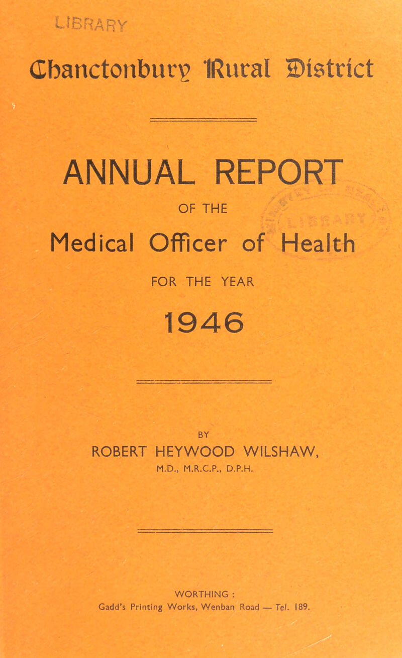 ^^brarv Cbanctonbur^ IRural District ANNUAL REPORT OF THE Medical OflFicer of Health FOR THE YEAR 1946 'Kv BY ROBERT HEYWOOD WILSHAW, M.D., M.R.C.P., D.P.H. WORTHING : Gadd’s Printing Works, Wenban Road — Tel. 189.