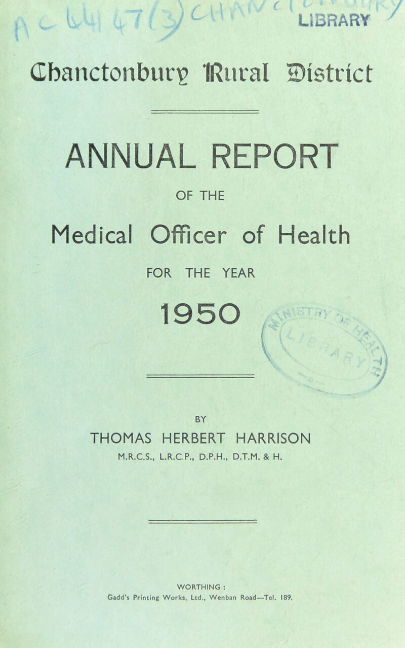 C LIBRARY Cbanctonburip IRucal iDistiict ANNUAL REPORT OF THE Medical OflRcer of Health FOR THE YEAR 1950 BY THOMAS HERBERT HARRISON M.R.C.S., LR.CP., D.P.H., D.T.M. & H. WORTHING : Gadd's Printing Works, Ltd., Wenban Road—Tel. 189.