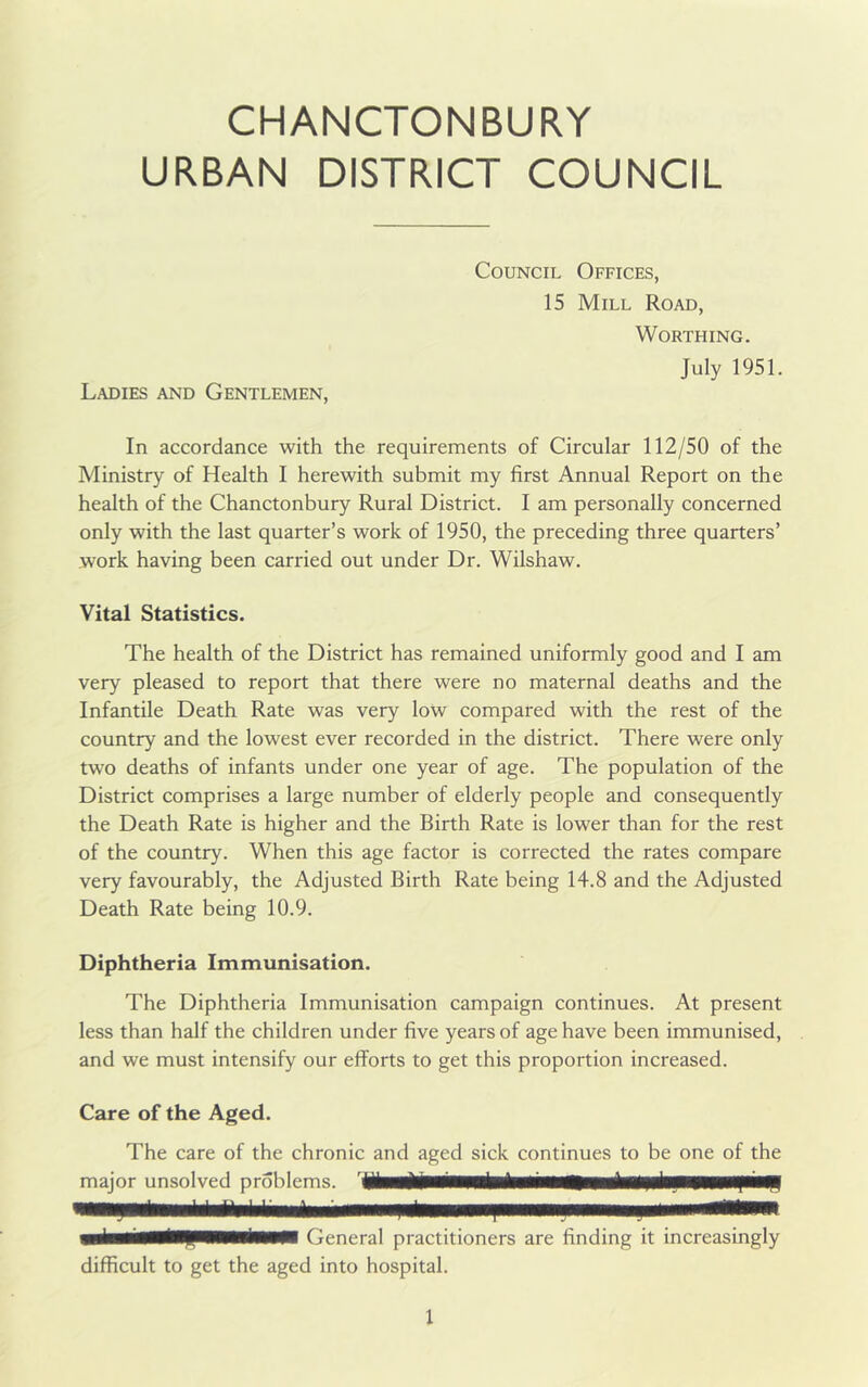 CHANCTONBURY URBAN DISTRICT COUNCIL Council Offices, 15 Mill Road, Worthing. July 1951. Ladies and Gentlemen, In accordance with the requirements of Circular 112/50 of the Ministry of Health I herewith submit my first Annual Report on the health of the Chanctonbury Rural District. I am personally concerned only with the last quarter’s work of 1950, the preceding three quarters’ work having been carried out under Dr. Wilshaw. Vital Statistics. The health of the District has remained uniformly good and I am very pleased to report that there were no maternal deaths and the Infantile Death Rate was very low compared with the rest of the country and the lowest ever recorded in the district. There were only two deaths of infants under one year of age. The population of the District comprises a large number of elderly people and consequently the Death Rate is higher and the Birth Rate is lower than for the rest of the country. When this age factor is corrected the rates compare very favourably, the Adjusted Birth Rate being 14.8 and the Adjusted Death Rate being 10.9. Diphtheria Immunisation. The Diphtheria Immunisation campaign continues. At present less than half the children under five years of age have been immunised, and we must intensify our efforts to get this proportion increased. Care of the Aged. The care of the chronic and aged sick continues to be one of the major unsolved problems. 1 ■■haiiMlHIlMMiMMl General practitioners are finding it increasingly difficult to get the aged into hospital.