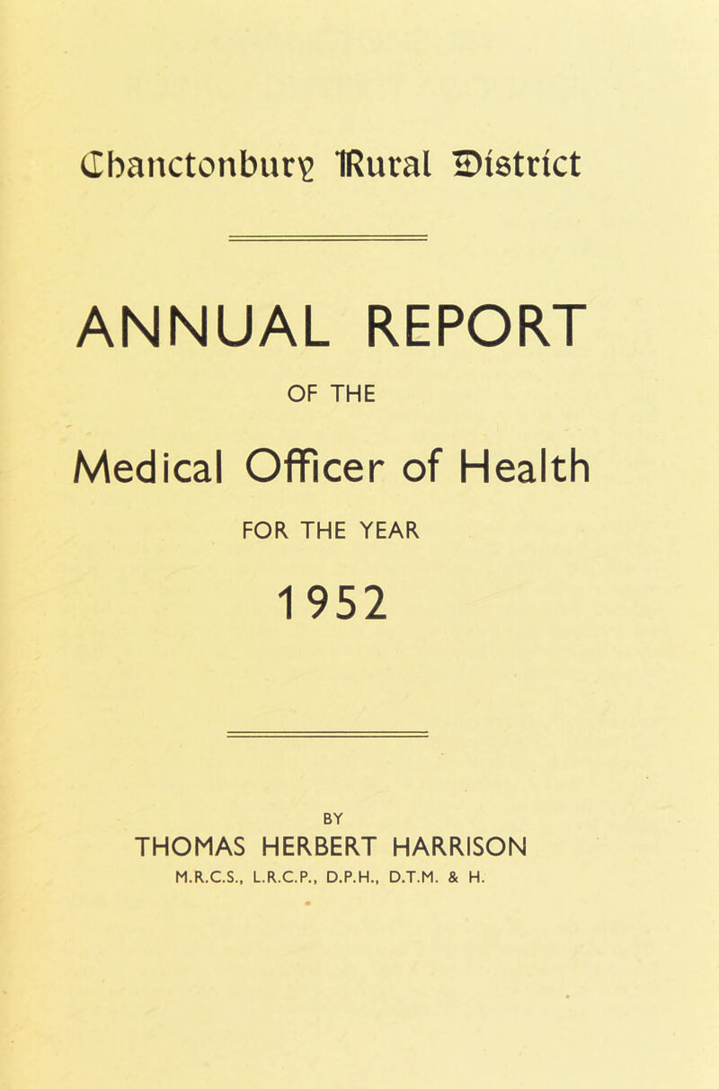 Cbanctonbur'e IRural 2)i8trict ANNUAL REPORT OF THE Medical Officer of Health FOR THE YEAR 1952 BY THOMAS HERBERT HARRISON M.R.C.S., L.R.C.P., D.P.H., D.T.M. & H.