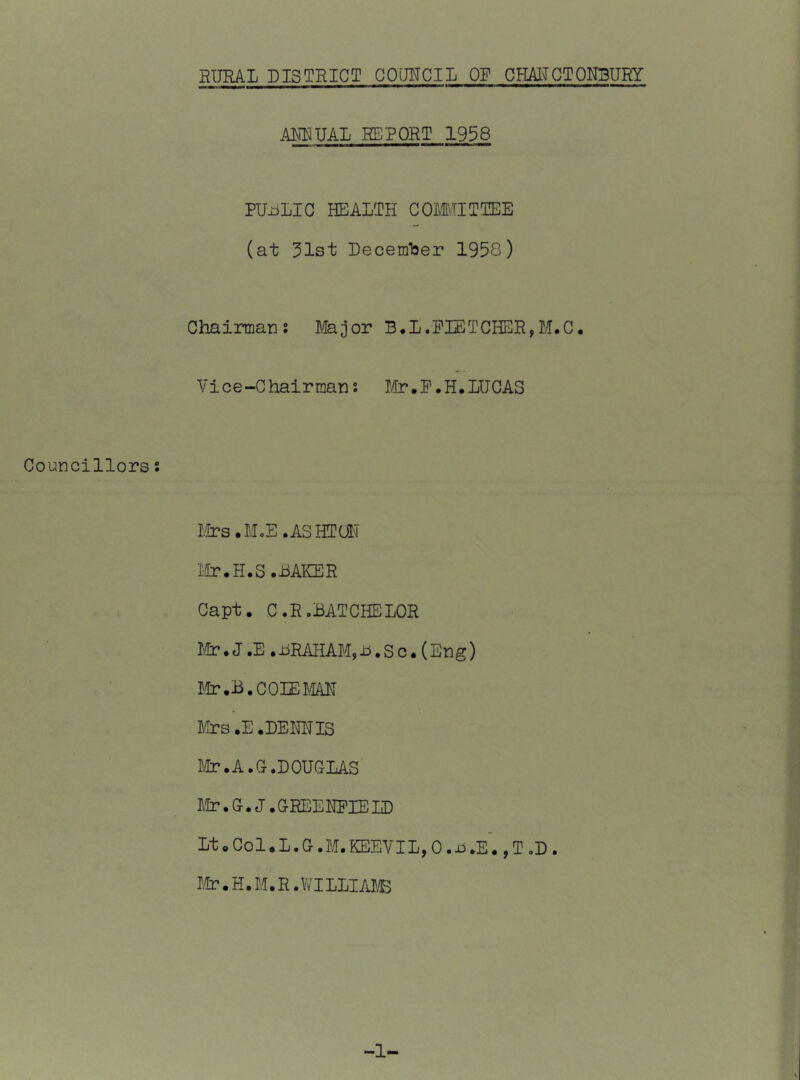 AUDUAL REPORT 1958 PUiiLIG HEALTH GOMITTEE (at 31st December 1958) Chairmans Major B.L.FLETCHER,M.C. Vice-Chairman; I/tr.P.H, LUCAS Councillors s Mrs.M.E.ASHTOL Mr. H.S.BAKER Gapt. C.R.BATCHELOR Mr.J.E.BRAHAM,B.Sc.(Eng) Mr .B.COLEMAH Ma?s.E .DEMIS I.Ir.A.C.DOUCLAS Etr.C.J.CREEMIELD LtoGol.L.G.M.KEEVILjO.ii.E. ,T.D. I.tr.H.M.R.WILLIAI'B