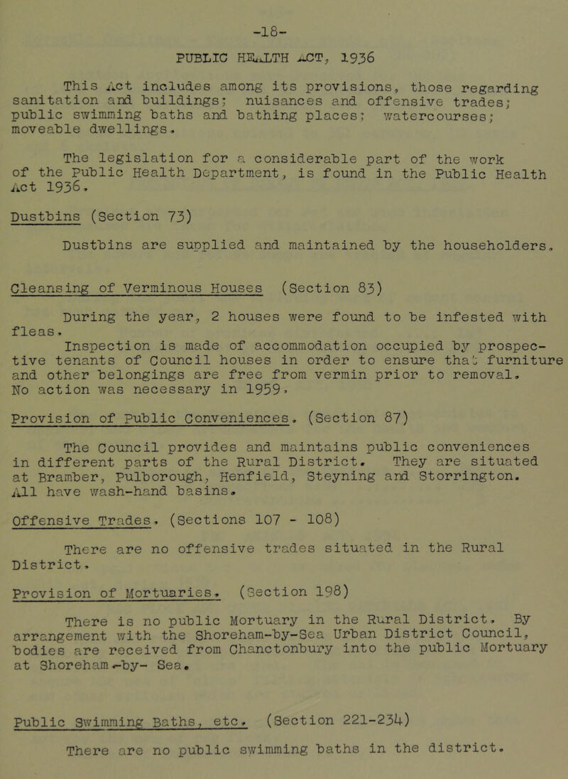 -18- public HIlxLTH jJC^T, 1936 This Act includes among its provisions, those regarding sanitation and buildings; nuisances and offensive trades; public swimming baths and bathing places; watercourses; moveable dwellings. The legislation for a considerable part of the work of the Public Health Department, is found in the Public Health Act 1936, Dustbins (Section 73) Dustbins are supplied and maintained by the householders. Cleansing of Verminous Houses (Section 83) During the year, 2 houses were found to be infested with fleas, Inspection is made of accommodation occupied by prospec- tive tenants of Council houses in order to ensure tha'j furniture and other belongings are free from vermin prior to removal. No action was necessary in 1959- Provision of public Conveniences. (Section 87) The Council provides and maintains public conveniences in different parts of the Rural District. They are situated at Bramber, pulborough, Henfield, Steyning and Storrington, All have wash-hand basins. Offensive Trades, (Sections 107 - IO8) There are no offensive trades situated in the Rural District, Provision of Mortuaries, (Section 198) There is no public Mortuary in the Rural District, By arrangement with the Shoreham-by-Sea Urban District Council, bodies are received from Chanctonbury into the public Mortuary at Shoreham^by- Sea. Public Swimming Baths, etc, (Section 221-234) There are no public swimming baths in the district.