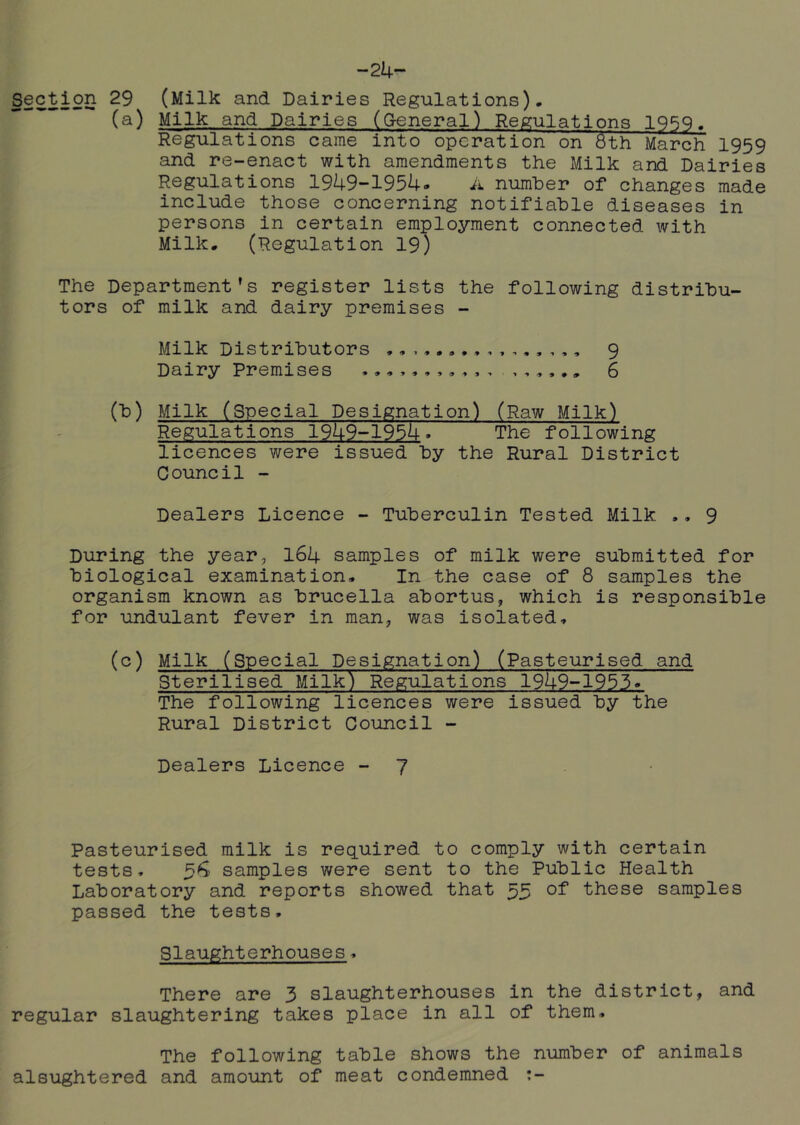 Section 29 (Milk and Dairies Regulations). (a) Milk and Dairies (Creneral) Regulations 1959. Regulations came into operation on 6th March 1959 and re-enact with amendments the Milk and Dairies Regulations 19k9-195k» A number of changes made include those concerning notifiable diseases in persons in certain employment connected with Milk. (Regulation 19) The Department’s register lists the following distribu- tors of milk and dairy premises - Milk Distributors 9 Dairy Premises 6 (b) Milk (Special Designation) (Raw Milk) Regulations 19U9-195i|-. The following licences were issued by the Rural District Council - Dealers Licence - Tuberculin Tested Milk ., 9 During the year, I64 samples of milk were submitted for biological examination. In the case of 8 samples the organism known as brucella abortus, which is responsible for undulant fever in man, was isolated. (c) Milk (Special Designation) (Pasteurised and Sterilised Milk) Regulations 19U9~1955. The following licences were issued by the Rural District Council - Dealers Licence - 7 Pasteurised milk is required to comply with certain tests. 5^ samples were sent to the Public Health Laboratory and reports showed that 53 of these samples passed the tests. Slaughterhouses. There are 3 slaughterhouses in the district, and regular slaughtering takes place in all of them. The following table shows the number of animals alsughtered and amount of meat condemned