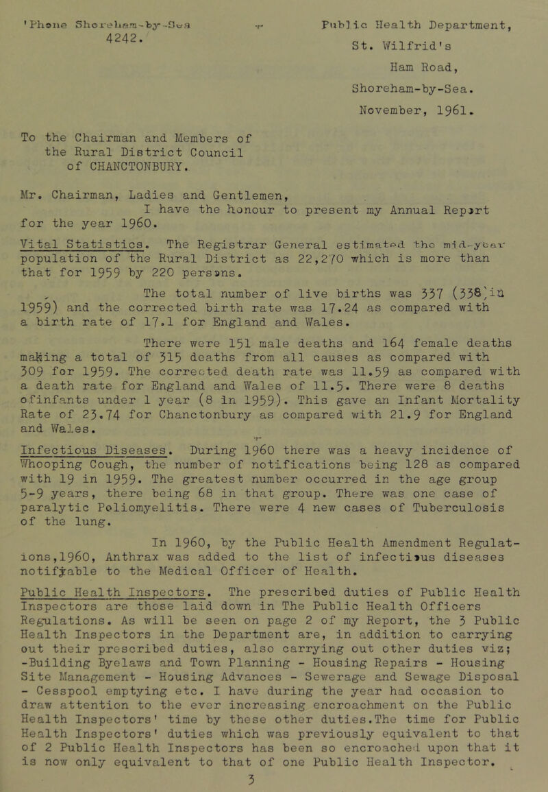 'Phone Shox-eham'-by-Saa -r- Public Health Department, 4242. St. Wilfrid's Ham Road, Shoreham-by-Sea. November, 1961. To the Chairman and Members of the Rural District Council of CHANCTONBURY. Mr. Chairman, Ladies and Gentlemen, I have the honour to present my Annual Report for the year i960. Vital Statistics. The Registrar General estimated the mjd-ybav population of the Rural District as 22,270 which is more than that for 1959 by 220 persuns. „ The total number of live births was 337 (33&^i& 1959) and the corrected birth rate was 17.24 as compared with a birth rate of 17.1 for England and Wales. There were 151 male deaths and 164 female deaths making a total of 315 deaths from all causes as compared with 309 for 1959- The corrected death rate was 11.59 as compared with a death rate for England and Wales of 11.5. There were 8 deaths ofinfants under 1 year (8 In 1959)* This gave an Infant Mortality Rate of 23.74 for Chanctonbury as compared with 21.9 lor England and Wales. ~r* Infectious Diseases. During i960 there was a heavy incidence of Whooping Cough, the number of notifications being 128 as compared with 19 in 1959* The greatest number occurred in the age group 5-9 years, there being 68 in that group. There was one case of paralytic Poliomyelitis. There were 4 new cases of Tuberculosis of the lung. In I960, by the Public Health Amendment Regulat- ions, i960, Anthrax was added to the list of infectiius diseases notifiable to the Medical Officer of Health. Public Health Inspectors. The prescribed duties of Public Health Inspectors are those laid down in The Public Health Officers Regulations. As will be seen on page 2 of my Report, the 3 Public Health Inspectors in the Department are, in addition to carrying out their proscribed duties, also carrying out other duties viz; -Building Byelaws and Town Planning - Housing Repairs - Housing Site Management - Housing Advances - Sewerage and Sewage Disposal - Cesspool emptying etc. I have during the year had occasion to draw attention to the ever increasing encroachment on the Public Health Inspectors' time by these other duties.The time for Public Health Inspectors' duties which was previously equivalent to that of 2 Public Health Inspectors has been so encroached upon that it is now only equivalent to that of one Public Health Inspector.