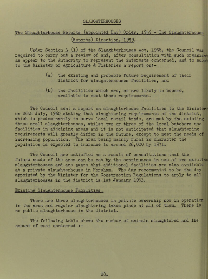 SLAUGHTERHOUSES The Slaughterhouse Reports (Appointed. Lay) Order, 1959 - The Slaughterhouse (Reports) Direction, 1959. Under Section 3 (l) of the Slaughterhouses Act, 1958, the Council was required to carry out a review of and, after consultation with such organisal as appear to the Authority to represent the interests concerned, and to subm: to the Minister of Agriculture & Fisheries a report on:- (a) the existing and probable future requirement of their district for slaughterhouses facilities, and (b) the facilities which are, or are likely to become, available to meet those requirements. The Council sent a report on slaughterhouse facilities to the Minister on 26th July, i960 stating that slaughtering requirements of the district, which is predominantly to serve local retail trade, are met by the existing three small slaughterhouses, whilst two or three of the local butchers use facilities in adjoining areas and it is not anticipated that slaughtering requirements will greatly differ in the future, except to meet the needs of increasing population. The area being mainly rural in character the population is expected to increase to around 26,000 by 1971* The Council are satisfied as a result of consultations that the future needs of the area can be met by the continuance in use of two existing slaughterhouses and are aware that additional facilities are also available at a private slaughterhouse in Horsham. The day recommended to be the day appointed by the Minister for the Construction Regulations to apply to all slaughterhouses in the district is 1st January 1963. Existing Slaughterhouse Facilities. There are three slaughterhouses in private ownership now in operation in the area and regular slaughtering takes place at all of them. There is no public slaughterhouse in the district. The following table shows the number of animals slaughtered and the amount of meat condemned :-