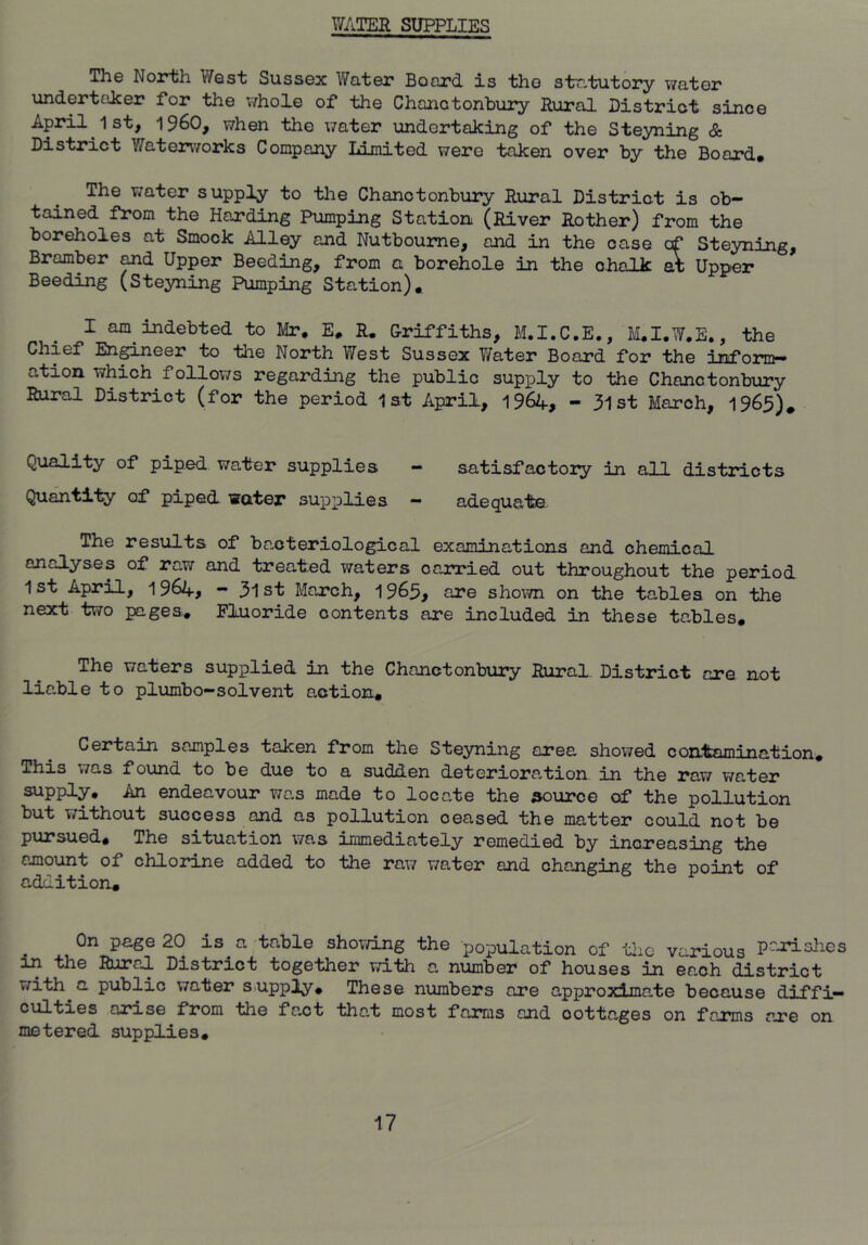 WATER SUPPLIES The North West Sussex Water Board is the statutory water undertaker for the whole of the Chanotonbury Rural Distriot since April 1st, i960, when the water undertaking of the Steyning & District Waterworks Company Limited were taken over by the Board# The water supply to the Chanotonbury Rural District is ob- tained from the Harding Pumping Station (River Rother) from the boreholes at Smock Alley and Nutboume, and in the case of Steyning, Bramber ^d Upper Beeding, from a borehole in the chalk 5; Upper Seeding (Steyning Pumping Station)# I am indebted to H/Ir, E# R. Uriffiths, M.I.C.E., liLI.W.E., the Chief Enpneer to tlie North West Sussex Water Board for the inform- ation which follows regarding the public supply to the Chanotonbury Rural District (for the period lat April, 1964, - 3ist March, 1965). Quality of piped water supplies - satisfactoiy in all districts Quantity of piped water supplies - adequate The results of bacteriological examinations and chemical analyses of raw and treated waters carried out throughout the period 1st April, 1964, — 31st March, 1965, are shown on the tables on the next two pages# Fluoride contents are included in these tables# The waters supplied in the Chanctonbiiry Rural District are not liable to plumbo-solvent action# Certain samples taken from the Steyning area showed contamination# This was found to be due to a sudden deterioration, in the raw water supply. An endeavour was made to locate the source of the pollution but without success and as pollution ceased the matter could not be pursued# The situation was immediately remedied by increasing the amount of chlorine added to the raw water and changing the point of addition# On page 20 is a table shovdng the population of tlic various P^-rishes in the Rural District together with a number of houses in each district with a public water supply# These numbers are approximate because diffi— arise from the fact that most farms and cottages on farms are on metered supplies#