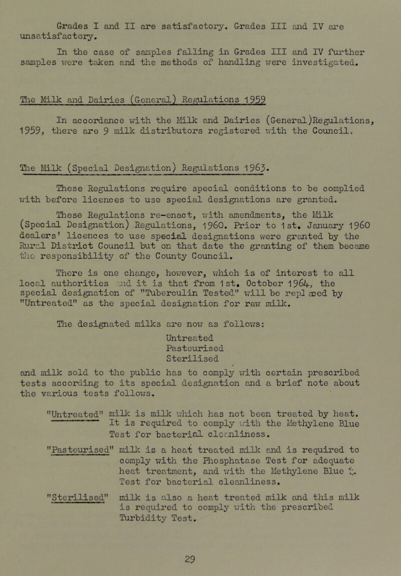 G-rades I and II are satisfactory. Grades III and IV are unsatisfactory. In the case of samples falling in Grades III and IV further samples v/ere taken and the methods of handling v/ere investigated. Tlie Milk and Dairies (General) Regulations 1939 In accordance with the Mlk and Dairies (General)Regulations, 1939, there are 9 milk distributors registered v/ith the Council. Tlie Mlk (Special Designation) Regulations 1963. These Regulations require special conditions to be complied with before licences to use special designations are granted. These Regulations re-enact, v/ith amendments, the ililk (Special Designation) Regulations, 1960. Prior to 1st, January i960 dealers' licences to use special designations were granted by the RurrJ. District Council but on that date the granting of them became the responsibility of the County Council. There is one change, hov;ever, which is of interest to all loca.1 authorities aid it is that from 1st, October 1964> the special designation of Tuberculin Tested will be repl aied by Untreated as the special designation for raw millc. The designated milks are now as follov/s: Untreated Pasteurised Sterilised and milk sold to the public has to comply with certain prescribed tests according to its special designation and a brief note about the various tests follows. Untreated milk is milk which has not been treated by heat. ' It is required to comply \;ith the Methylene Blue Test for bactericil clcmliness. Pasteurised millc is. a heat treated milk and is required to comply with the Phosphatase Test for adequate heat trea.tment, and with the Methylene Blue Test for bacterial cleanliness, Steidlised milk is also a heat treated milk and this milk is required to comply with the prescribed Turbidity Test.