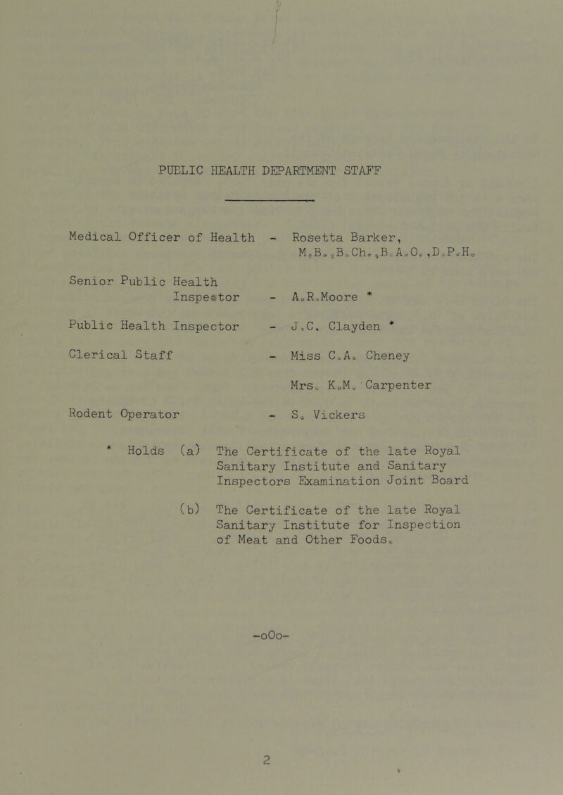 PUBLIC HEALTH DEPARTMENT STAFF Medical Officer of Health Senior Public Health Inspefetor Public Health Inspector Clerical Staff Rodent Operator Rosetta Barker, M,B.,B,Ch,,B.A.O.,D.P.H„ AoRt.Moore * J.C. Clayden * Miss C;.Ao Cheney MrSc K<,M, ' Carpenter Sa Vickers * Holds (a) The Certificate of the late Royal Sanitary Institute and Sanitary Inspectors Examination Joint Board (b) The Certificate of the late Royal Sanitary Institute for Inspection of Meat and Other Foods* -oOo-