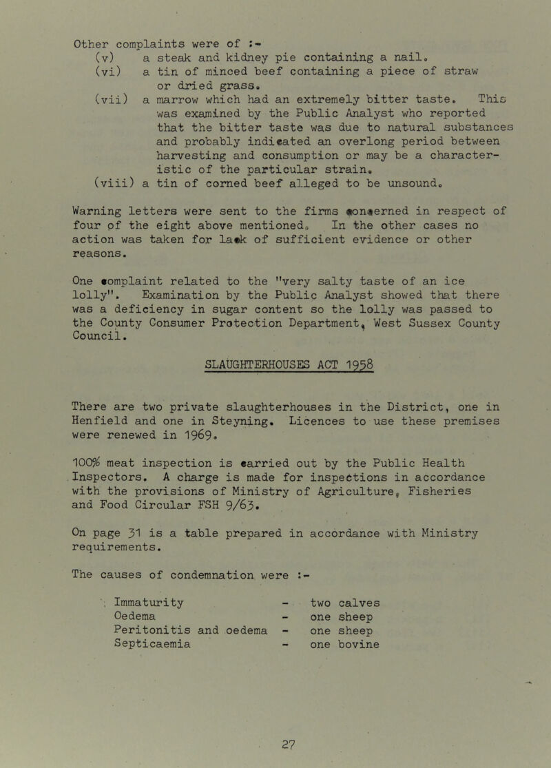 other complaints were of (v) a steak and kidney pie containing a nail, (vi) a tin of minced beef containing a piece of straw or dried grass# (vii) a marrow which had an extremely bitter taste. This was examined by the Public Analyst who reported that the bitter taste was due to natural substances and probably indicated an overlong period between harvesting and consumption or may be a character- istic of the particular strain, (viii) a tin of corned beef alleged to be unsound. Warning letters were sent to the firms «onterned in respect of four of the eight above mentioned. In the other cases no action was taken for la*k of sufficient evidence or other reasons. One complaint related to the very salty taste of an ice lolly. Examination by the Public Analyst showed that there was a deficiency in sugar content so the lolly was passed to the County Consumer Protection Department, West Sussex County Council. SLAUGHTERHOUSES ACT I938 There are two private slaughterhouses in the District, one in Henfield and one in Steyning. Licences to use these premises were renewed in 1969, 100% meat inspection is carried out by the Public Health Inspectors, A charge is made for inspections in accordance with the provisions of Ministry of Agriculture, Fisheries and Food Circular FSH 9/63* On page 31 is a table prepared in accordance with Ministry requirements. The causes of condemnation were Immaturity two calves Oedema one sheep Peritonitis and oedema one sheep Septicaemia one bovine
