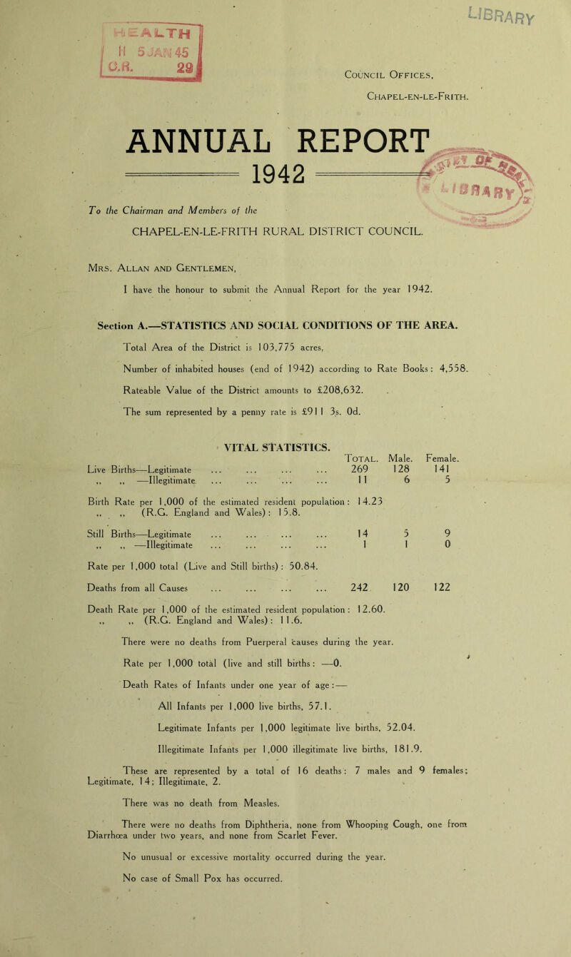 -Ail.TH j II 5JA::i45 I O.H. 29, Council Offices, Chapel-en-le-Frith. ANNUAL REPORT ==^— 1942 ^ To the Chairman and Members of the CHAPEL-EN-LE-FRITH RURAL DISTRICT COUNCIL. Mrs. Allan and Gentlemen, I have the honour to submit the Annual Report for the year 1942. Section A.—STATISTICS AND SOCIAL CONDITIONS OF THE AREA. Total Area of the District is 103,775 acres. Number of inhabited houses (end of 1942) according to Rate Books: 4,558. Rateable Value of the District amounts to £208,632. The sum represented by a penny rate is £911 3.s. Od. VITAL STATISTICS. Total. Male. Female. Live Births—Legitimate ... ... ... ... 269 128 141 ,, ,, —Illegitimate. ... ... ... ... 11 6 5 Birth Rate per 1,000 of the estimated resident population: 14.23 ,, ,, (R.G. England and Wales): 15.8. Still Births—Legitimate ... ... ... ... 14 5 9 ,, ,, —Illegitimate ... ... ... ... 1 1 0 Rate per 1,000 total (Live and Still births): 50.84. Deaths from all Causes ... ... ... ... 242 120 122 Death Rate per 1,000 of the estimated resident population: 12.60. ,, ,, (R.G. England and Wales) : 1 1.6. There were no deaths from Puerperal ’causes during the year. Rate per 1,000 total (live and still births: —0. Death Rates of Infants under one year of age : — All Infants per 1,000 live births, 57.1. Legitimate Infants per 1,000 legitimate live births, 52.04. Illegitimate Infants per 1,000 illegitimate live births, 181.9. These are represented by a total of 16 deaths: 7 males and 9 females; Legitimate, 1 4; Illegitimate, 2. There was no death from Measles. There were no deaths from Diphtheria, none from Whooping Cough, one from Diarrhoea under two years, and none from Scarlet Fever. No unusual or excessive mortality occurred during the year. No case of Small Pox has occurred.