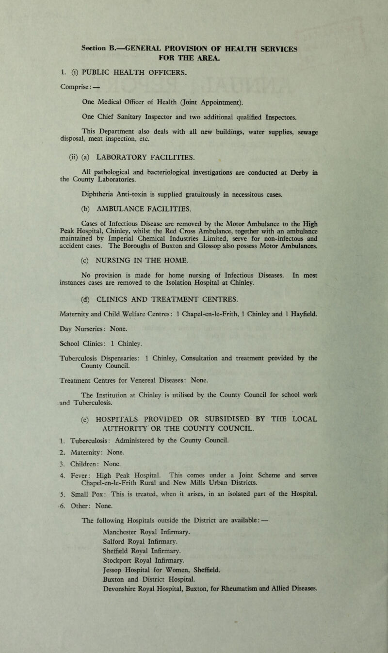 Section B.—GENERAL PROVISION OF HEALTH SERVICES FOR THE AREA. 1. (i) PUBLIC HEALTH OFFICERS. Comprise: — One Medical Officer of Health (Joint Appointment). One Chief Sanitary Inspector and two additional qualified Inspectors. This Department also deals with all new buildings, water supplies, sewage disposal, meat inspection, etc. (ii) (a) LABORATORY FACILITIES. All pathological and bacteriological investigations are conducted at Derby in the County Laboratories. Diphtheria Anti-toxin is supplied gratuitously in necessitous cases. (b) AMBULANCE FACILITIES. Cases of Infectious Disease are removed by the Motor Ambulance to the High Peak Hospital, Chinley, whilst the Red Cross Ambulance, together with an ambulance maintained by Imperial Chemical Industries Limited, serve for non-infectous and accident cases. The Boroughs of Buxton and Glossop also possess Motor Ambulances. (c) NURSING IN THE HOME. No provision is made for home nursing of Infectious Diseases. In most instances cases are removed to the Isolation Hospital at Chinley. (d) CLINICS AND TREATMENT CENTRES. Maternity and Child Welfare Centres: 1 Chapel-en-le-Frith, 1 Chinley and 1 Hayfield. Day Nurseries: None. School Clinics: 1 Chinley. Tuberculosis Dispensaries: 1 Chinley, Consultation and treatment provided by the County Coimcil. Treatment Centres for Venereal Diseases: None. The Institution at Chinley is utilised by the County Coimcil for school work and Tuberculosis. (e) HOSPITALS PROVIDED OR SUBSIDISED BY THE LOCAL AUTHORITY' OR THE COUNTY COUNCIL. 1. Tuberculosis: Administered by the County Council. 2. Maternity: None. 3. Children: None. 4. Fever: High Peak Hospital. This comes under a Joint Scheme and serves Chapel-en-le-Frith Rural and New Mills Urban Districts. 5. Small Pox: This is treated, when it arises, in an isolated part of the Hospital. 6. Other: None. The following Hospitals outside the District are available: — Manchester Royal Infirmary. Salford Royal Infirmary. Sheffield Royal Infirmary. Stockport Royal Infirmary. Jessop Hospital for Women, Sheffield. Buxton and District Hospital. Devonshire Royal Hospital, Buxton, for Rheumatism and Allied Diseases.