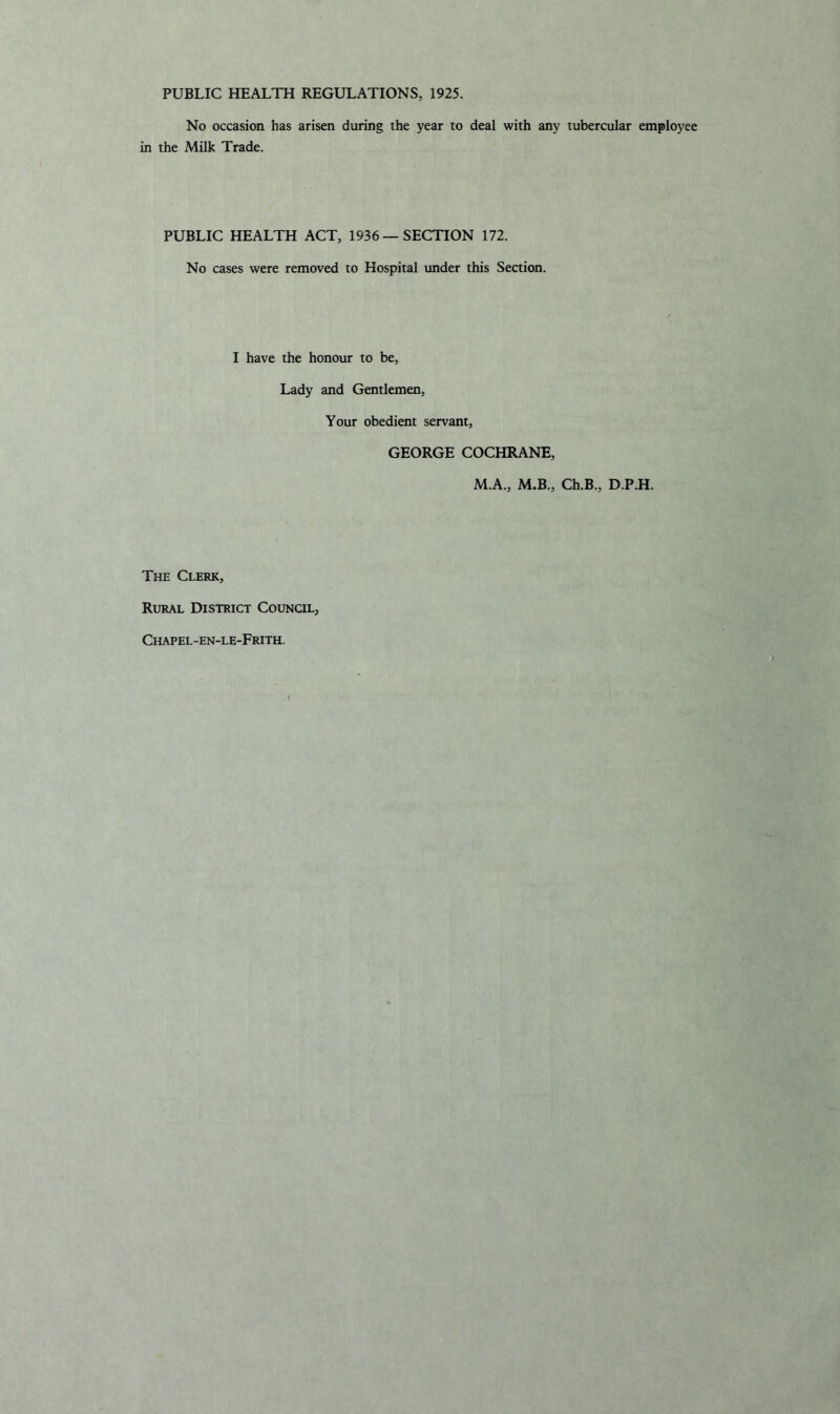 PUBLIC HEALTH REGULATIONS, 1925. No occasion has arisen during the year to deal with any tubercular employee in the Milk Trade. PUBLIC HEALTH ACT, 1936 — SECTION 172. No cases were removed to Hospital under this Section. I have the honour to be, Lady and Gentlemen, Your obedient servant, GEORGE COCHRANE, M.A., M.B., Ch.B., D.P.H. The Clerk, Rural District Council, Chapel-en-le-Frith,