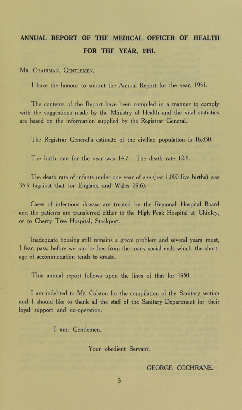 ANNUAL REPORT OF THE MEDICAL OFFICER OF HEALTH FOR THE YEAR, 1951. Mr. Chairman, Gentlemen, I have the honour to submit the Annual Report for the year, 1951. The contents of the Report have been compiled in a manner to comply with the suggestions made by the Ministry of Health and the vital statistics are based on the information supplied by the Registrar General. The Registrar General’s estimate of the civilian population is 18,830. The birth rate for the year was 14.7. The death rate 12.6. The death rate of infants under one year of age (per 1,000 live births) was 35.9 (against that for England and Wales 29.6). Cases of infectious disease are treated by the Regional Hospital Board and the patients are transferred either to the High Peak Hospital at C’hinley, or to Cherry Tree Hospital, Stockport. Inadequate housing still remains a grave problem and several years must, I fear, pass, before we can be free from the many social evils which the short- age of accommodation tends to create. This annual report follows upon the lines of that for 1950. I am indebted to Mr. Colston for the compilation of the Sanitary section and I should like to thank all the staff of the Sanitary Department for their loyal support and co-operation. I am, Gentlemen, Your obedient Servant, GEORGE COCHRANE.