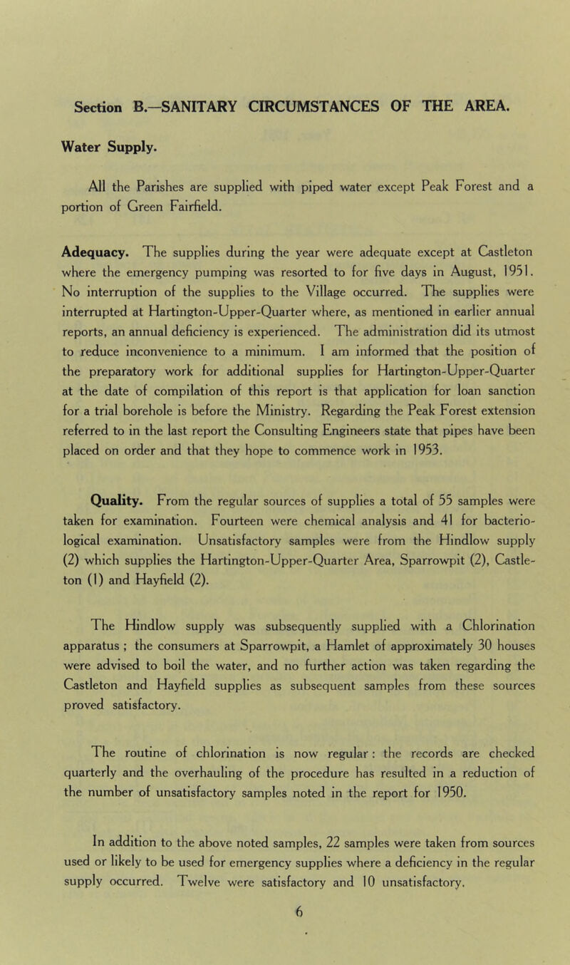 Section B.-SANITARY CIRCUMSTANCES OF THE AREA. Water Supply. All the Parishes are supplied with piped water except Peak Forest and a portion of Green Fairfield. Adequacy. The supplies during the year were adequate except at Castleton where the emergency pumping was resorted to for five days in August, 1951. No interruption of the supplies to the Village occurred. The supplies were interrupted at Hartington-Upper-Quarter where, as mentioned in earlier annual reports, an annual deficiency is experienced. The administration did its utmost to reduce inconvenience to a minimum. I am informed that the position of the preparatory work for additional supplies for Hartington-Upper-Quarter at the date of compilation of this report is that application for loan sanction for a trial borehole is before the Ministry. Regarding the Peak Forest extension referred to in the last report the Consulting Engineers state that pipes have been placed on order and that they hope to commence work in 1953. Quality. From the regular sources of supplies a total of 55 samples were taken for examination. Fourteen were chemical analysis and 41 for bacterio- logical examination. Unsatisfactory samples were from the Hindlow supply (2) which supplies the Hartington-Upper-Quarter Area, Sparrowpit (2), Castle- ton (1) and Hayfield (2). The Hindlow supply was subsequently supplied with a Chlorination apparatus ; the consumers at Sparrowpit, a Hamlet of approximately 30 houses were advised to boil the water, and no further action was taken regarding the Castleton and Hayfield supplies as subsequent samples from these sources proved satisfactory. The routine of chlorination is now regular: the records are checked quarterly and the overhauling of the procedure has resulted in a reduction of the number of unsatisfactory samples noted in the report for 1950. In addition to the above noted samples, 22 samples were taken from sources used or likely to be used for emergency supplies where a deficiency in the regular supply occurred. Twelve were satisfactory and 10 unsatisfactory.