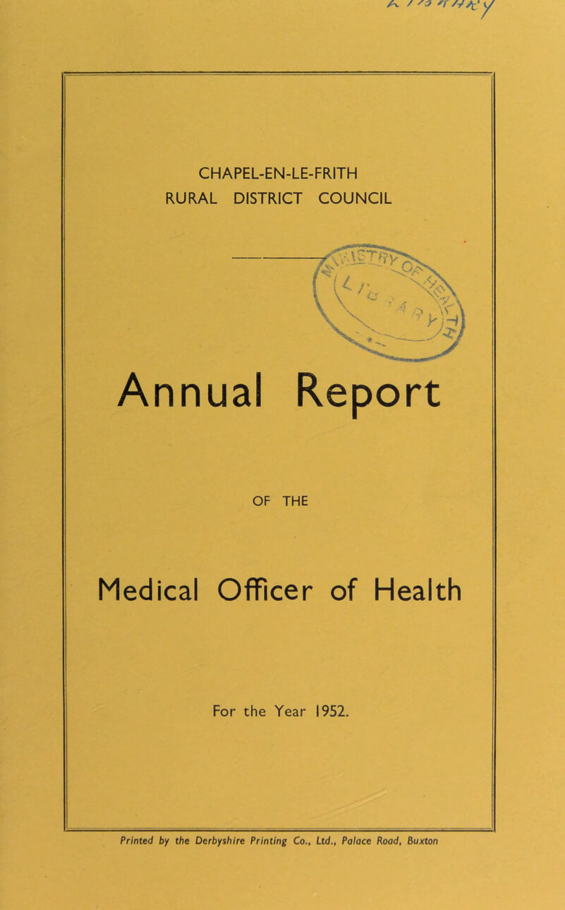 CHAPEL-EN-LE-FRITH RURAL DISTRICT COUNCIL Annual Report OF THE Medical Officer of Health For the Year 1952. Printed by the Derbyshire Printing Co., Ltd., Palace Road, Buxton