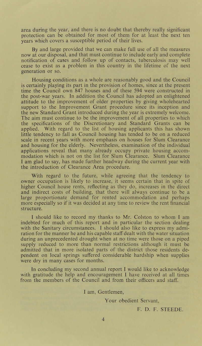 area during the year, and there is no doubt that thereby really significant protection can be obtained for most of them for at least the next ten years which covers a susceptible period of their lives. By and large provided that we can make full use of all the measures now at our disposal, and that must continue to include early and complete notification of cases and follow up of contacts, tuberculosis may well cease to exist as a problem in this country in the lifetime of the next generation or so. Housing conditions as a whole are reasonably good and the Council is certainly playing its part in the provision of homes, since at the present time the Council own 847 houses and of these 594 were constructed in the post-war years. In addition the Council has adopted an enlightened attitude to the improvement of older properties by giving wholehearted support to the Improvement Grant procedure since its inception and the new Standard Grant introduced during the year is extremely welcome. The aim must continue to be the improvement of all properties to which the specifications of the Discretionary and Standard Grants can be applied. With regard to the list of housing applicants this has shown little tendency to fall as Council housing has tended to be on a reduced scale in recent years with more emphasis on houses for Slum Clearance and housing for the elderly. Nevertheless, examination of the individual applications reveal that many already occupy private housing accom- modation which is not on the list for Slum Clearance. Slum Clearance 1 am glad to say, has made further headway during the current year with the introduction of Clearance Area procedure. With regard to the future, while agreeing that the tendency to owner occupation is likely to increase, it seems certain that in spite of higher Council house rents, reflecting as they do, increases in the direct and indirect costs of building, that there will always continue to be a large proportionate demand for rented accommodation and perhaps more especially so if it was decided at any time to review the rent financial structure. I should like to record my thanks to Mr. Colston to whom I am indebted for much of this report and in particular the section dealing with the Sanitary circumstances. 1 should also like to express my admi- ration for the manner he and his capable staff dealt with the water situation during an unprecedented drought when at no time were those on a piped supply reduced to more than normal restrictions although it must be admitted that in more isolated parts of the district those residents de- pendent on local springs suffered considerable hardship when supplies were dry in many cases for months. In concluding my second annual report I would like to acknowledge with gratitude the help and encouragement I have received at all times from the members of the Council and from their officers and staff. I am, Gentlemen, Your obedient Servant, F. D. F. STEEDE.