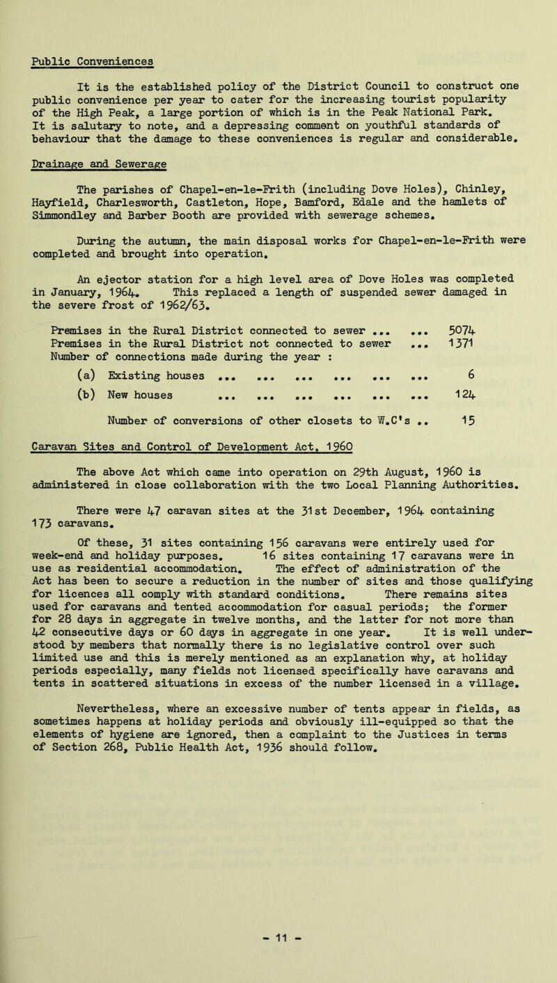 Public Conveniences It is the established policy of the District Council to constinict one public convenience per year to cater for the increasing tourist popularity of the High Peak, a large portion of which is in the Peak National Park, It is salutary to note, and a depressing comment on youthful standards of behaviour that the damage to these conveniences is regular and considerable. Drainage and Sewerage The parishes of Chapel-en-le-Prith (including Dove Holes), Chinley, Hayfield, Charlesworth, Castleton, Hope, Bamford, Edale and the hamlets of Simmondley and Barber Booth are provided with sewerage schemes. Dijring the autimin, the main disposal works for Chapel-en-le-Prith were completed and brought into operation. An ejector station for a high level area of Dove Holes was completed in January, I964. This replaced a length of suspended sewer damaged in the severe frost of 1962/63. Premises in the Rural District connected to sewer ... Premises in the Rural District not connected to sewer Number of connections made during the year : (a) Existing houses ... (b) New houses .*• •*. ... ••• ... 5074 ... 1371 124 Number of conversions of other closets to W,C's ,. 15 Caravan Sites and Control of Development Act, I960 The above Act which came into operation on 29th August, I960 is administered in close collaboration with the two Local Planning Authorities. There were 47 caravan sites at the 31st December, 1964 containing 173 caravans. Of these, 31 sites containing I56 caravans were entirely used for week-end and holiday purposes, 16 sites containing 17 caravans were in use as residential accommodation. The effect of administration of the Act has been to seciare a reduction in the number of sites and those qualifying for licences all comply with standard conditions. There remains sites used for caravans and tented accommodation for casual periods; the former for 28 days in aggregate in twelve months, and the latter for not more than 2f2 consecutive days or 60 d^s in aggregate in one year. It is well under- stood by members that normally there is no legislative control over such limited use and this is merely mentioned as an explanation why, at holiday periods especially, many fields not licensed specifically have caravans and tents in scattered situations in excess of the number licensed in a village. Nevertheless, where an excessive number of tents appear in fields, as sometimes happens at holiday periods and obviously ill-equipped so that the elements of hygiene are ignored, then a complaint to the Justices in terms of Section 268, Public Health Act, 1936 should follow.