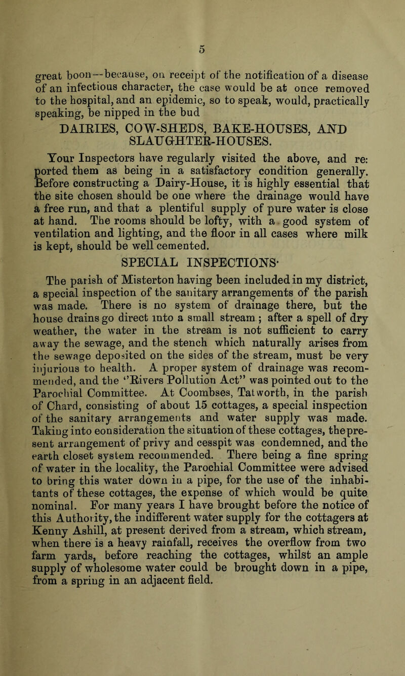 great boon—because, on receipt of the notification of a disease of an infectious character, the case would be at once removed to the hospital, and an epidemic, so to speak, would, practically speaking, be nipped in the bud DAIEIES, COW-SHEDS, BAKE-HOUSES, AND SLAUOHTEE-HOUSES. Your Inspectors have regularly visited the above, and re: ported them as being in a satisfactory condition generally. Before constructing a Dairy-House, it is highly essential that the site chosen should be one where the drainage would have a free run, and that a plentiful supply of pure water is close at hand. The rooms should be lofty, with a good system of ventilation and lighting, and the floor in all cases where milk is kept, should be well cemented. SPECIAL INSPECTIONS* The parish of Misterton having been included in my district, a special inspection of the sanitary arrangements of the parish was made. There is no system of drainage there, but the house drains go direct into a small stream ; after a spell of dry weather, the w^ater in the stream is not sufficient to carry away the sewage, and the stench which naturally arises from the sewage deposited on the sides of the stream, must be very injurious to health. A proper system of drainage was recom- mended, and the ‘’Eivers Pollution Act” was pointed out to the Parochial Committee. At Coombses, Tat worth, in the parish of Chard, consisting of about 15 cottages, a special inspection of the sanitary arrangements and water supply was made. Taking into eonsideration the situation of these cottages, the pre- sent arrangement of privy and cesspit was condemned, and the earth closet system recommended. There being a fine spring of water in the locality, the Parochial Committee were advised to bring this water down in a pipe, for the use of the inhabi- tants of these cottages, the expense of which would be quite nominal. For many years I have brought before the notice of this Authority, the indifferent water supply for the cottagers at Kenny Ashill, at present derived from a stream, which stream, when there is a heavy rainfall, receives the overflow from two farm yards, before reaching the cottages, whilst an ample supply of wholesome water could be brought down in a pipe, from a spring in an adjacent field.