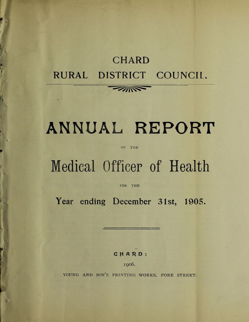 CHARD RURAL DISTRICT COUNCIL. ANNUAL REPORT OF THIC Medical Officer of Health Year ending December 31st, 1905. C H D : 1906. YOUNG AND SON’s PRINTING WORKS, PORE STREET.