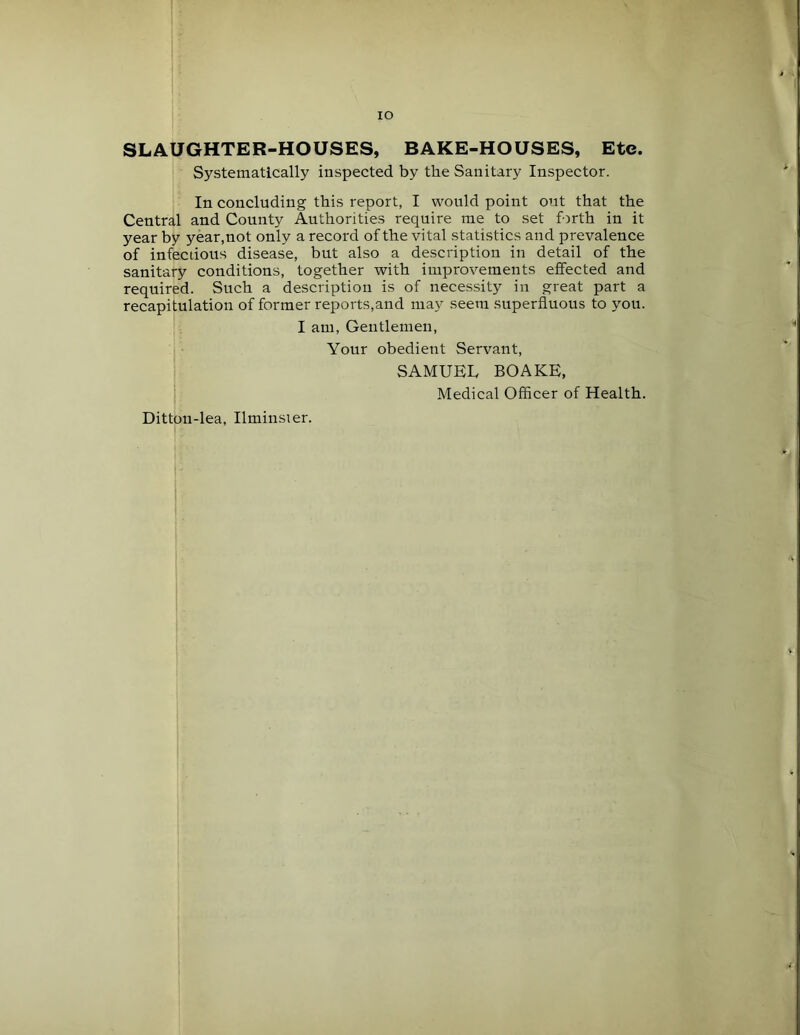 lO SLAUGHTER-HOUSES, BAKE-HOUSES, Ete. Systematically inspected by the Sanitary Inspector. In concluding this report, I would point out that the Central and County Authorities require me to set forth in it year by year,not only a record of the vital statistics and prevalence of infectious disease, but also a description in detail of the sanitary conditions, together with improvements effected and required. Such a description is of nece.ssity in great part a recapitulation of former reports,and may seem superfluous to you. I am. Gentlemen, Your obedient Servant, SAMUEL BOAKE, Medical Officer of Health. Ditton-lea, Ilminster.