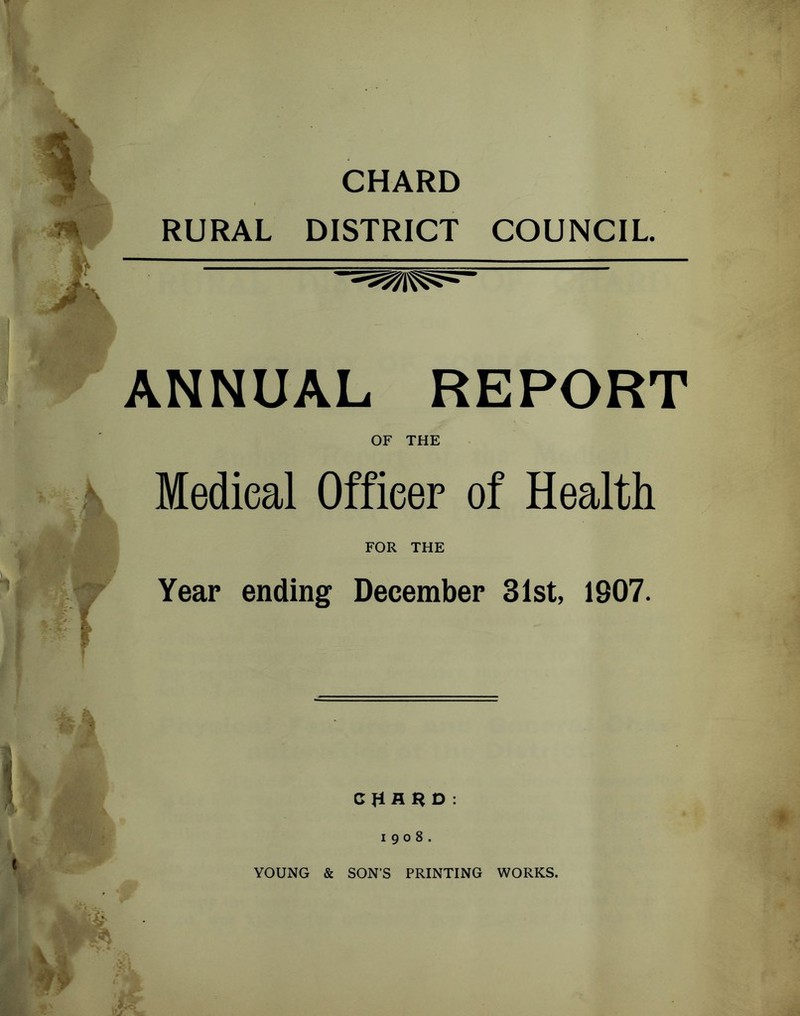 RURAL CHARD DISTRICT COUNCIL. ANNUAL REPORT OF THE Medical Officer of Health FOR THE Year ending December 31st, 1907. 1908. YOUNG & SON’S PRINTING WORKS.