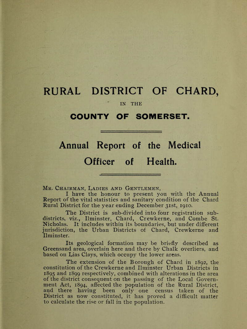 RURAL DISTRICT OF CHARD, * IN THE COUNTY OF SOMERSET. Annual Report of the Medical Officer of Health. Mr. Chairman, Ladies and Genteemen, I have the honour to present you with the Annual Report of the vital statistics and sanitary condition of the Chard Rural District for the year ending December 31st, 1910. The District is sub-divided into four registration sub- districts, viz., Ilminster, Chard, Crewkerne, and Combe St. Nicholas. It includes within its boundaries, but under different jurisdiction, the Urban Districts of Chard, Crewkerne and Ilminster. Its geological formation may be briefly described as Greensand area, overlain here and there by Chalk overliers, and based on Lias Clays, which occupy the lower areas. The extension of the Borough of Chard in 1892, the constitution of the Crewkerne and Ilminster Urban Districts in 1895 and 1899 respectively, combined with alterations in the area of the district consequent on the passing of the Local Govern- ment Act, 1894, affected the population of the Rural District, and there having been only one census taken of the District as now constituted, it has proved a difficult matter to calculate the rise or fall in the population.