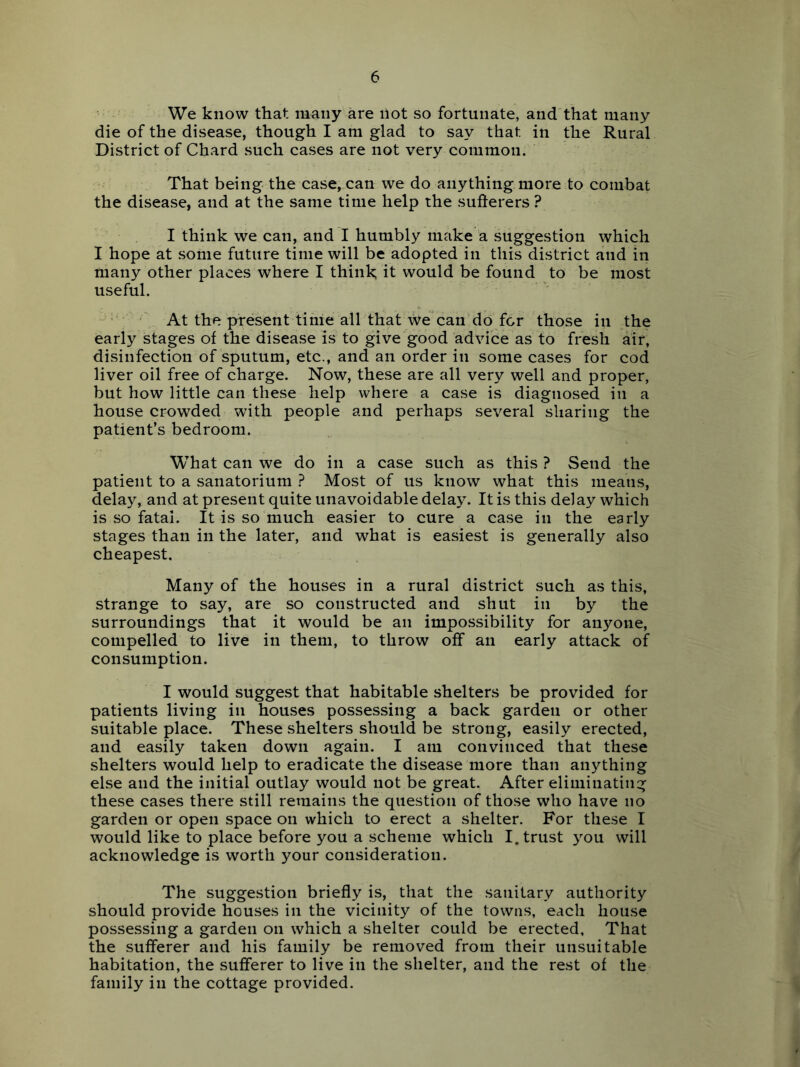 We know that many are not so fortunate, and that many die of the disease, though I am glad to say that in the Rural District of Chard such cases are not very common. That being the case, can we do anything more to combat the disease, and at the same time help the sufterers ? I think we can, and I humbly make a suggestion which 1 hope at some future time will be adopted in this district and in many other places where I think; it would be found to be most useful. ' \ At the present time all that wecan do for those in the early stages of the disease is to give good advice as to fresh air, disinfection of sputum, etc., and an order in some cases for cod liver oil free of charge. Now, these are all very well and proper, but how little can these help where a case is diagnosed in a house crowded with people and perhaps several sharing the patient’s bedroom. What can we do in a case such as this ? Send the patient to a sanatorium ? Most of us know what this means, delay, and at present quite unavoidable delay. It is this delay which is so fatal. It is so much easier to cure a case in the early stages than in the later, and what is easiest is generally also cheapest. Many of the houses in a rural district such as this, strange to say, are so constructed and shut in by the surroundings that it would be an impossibility for anyone, compelled to live in them, to throw off an early attack of consumption. I would suggest that habitable shelters be provided for patients living in houses possessing a back garden or other suitable place. These shelters should be strong, easily erected, and easily taken down again. I am convinced that these shelters would help to eradicate the disease more than anything else and the initial outlay would not be great. After eliminating these cases there still remains the question of those who have no garden or open space on which to erect a shelter. For these I would like to place before you a scheme which I. trust you will acknowledge is worth your consideration. The suggestion briefly is, that the sanitary authority should provide houses in the vicinity of the towns, each house possessing a garden on which a shelter could be erected. That the sufferer and his family be removed from their unsuitable habitation, the sufferer to live in the shelter, and the rest of the family in the cottage provided.