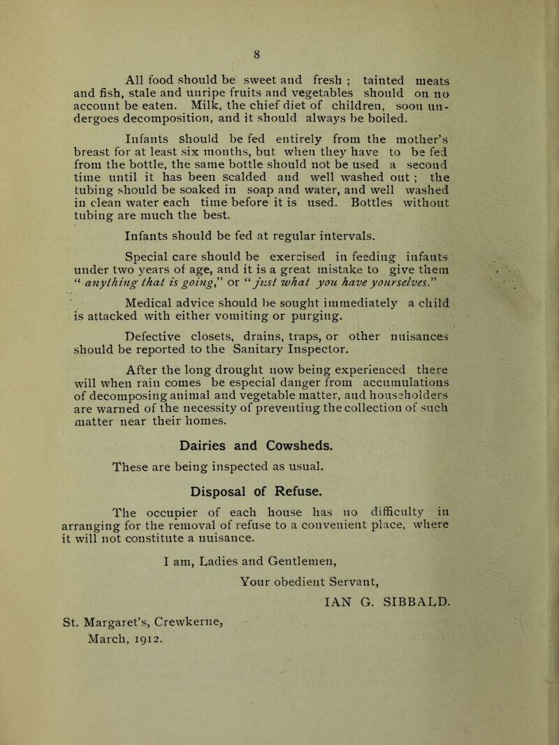 All food should be sweet and fresh ; tainted meats and fish, stale and unripe fruits and vegetables should on no account be eaten. Milk, the chief diet of children, soon un- dergoes decomposition, and it should always be boiled. Infants should be fed entirely from the mother’s breast for at least six months, but when the}^ have to be fed from the bottle, the same bottle should not be used a second time until it has been scalded and well washed out ; the tubing should be soaked in soap and water, and well washed in clean water each time before it is used. Bottles without tubing are much the best. Infants should be fed at regular intervals. Special care should be exercised in feeding infants under two years of age, and it is a great mistake to give them “ anythhig that is going^' or j-nst what you have yourselves.^' Medical advice should ])e sought immediately a child is attacked with either vomiting or purging. Defective closets, drains, traps, or other nuisances should be reported to the Sanitary Inspector. After the long drought now being experienced there will when rain comes be especial danger from accumulations of decomposing animal and vegetable matter, and householders are warned of the necessity of preventing the collection of such matter near their homes. Dairies and Cowsheds. These are being inspected as usual. Disposal of Refuse. The occupier of each house has no difficulty in arranging for the removal of refuse to a convenient place, where it will not constitute a nuisance. I am. Ladies and Gentlemen, Your obedient Servant, IAN G. SIBBALD. St. Margaret’s, Crewkerne, March, 1912.