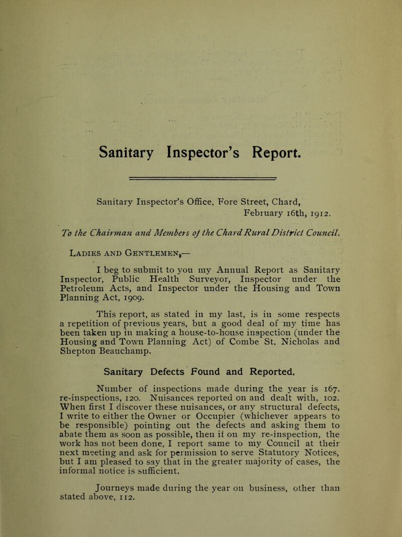 Sanitary Inspector’s Report. Sanitary Inspector’s Office, Fore Street, Chard, February i6th, 1912. To the Chairman a7id Members oj the Chard Rural District Council. Ladies and Genteemen,— I beg to submit to you my Annual Report as Sanitary Inspector, Public Health Surveyor, Inspector under the Petroleum Acts, and Inspector under the Housing and Town Planning Act, 1909. This report, as stated in my last, is in some respects a repetition of previous years, but a good deal of lu}^ time has been taken up in making a house-to-house inspection (under the Housing and Town Planning Act) of Combe St, Nicholas and Shepton Beauchamp. Sanitary Defects Found and Reported. Number of inspections made during the year is 167. re-inspections, 120. Nuisances reported on and dealt with, 102. When first I discover these nuisances, or any structural defects, I write to either the Owner or Occupier (whichever appears to be responsible) pointing out the defects and asking them to abate them as soon as possible, then if on my re-inspection, the work has not been done, I report same to my Council at their next meeting and ask for permission to serve Statutory Notices, but I am pleased to say that in the greater majority of cases, the informal notice is sufficient. Journeys made during the year on business, other than