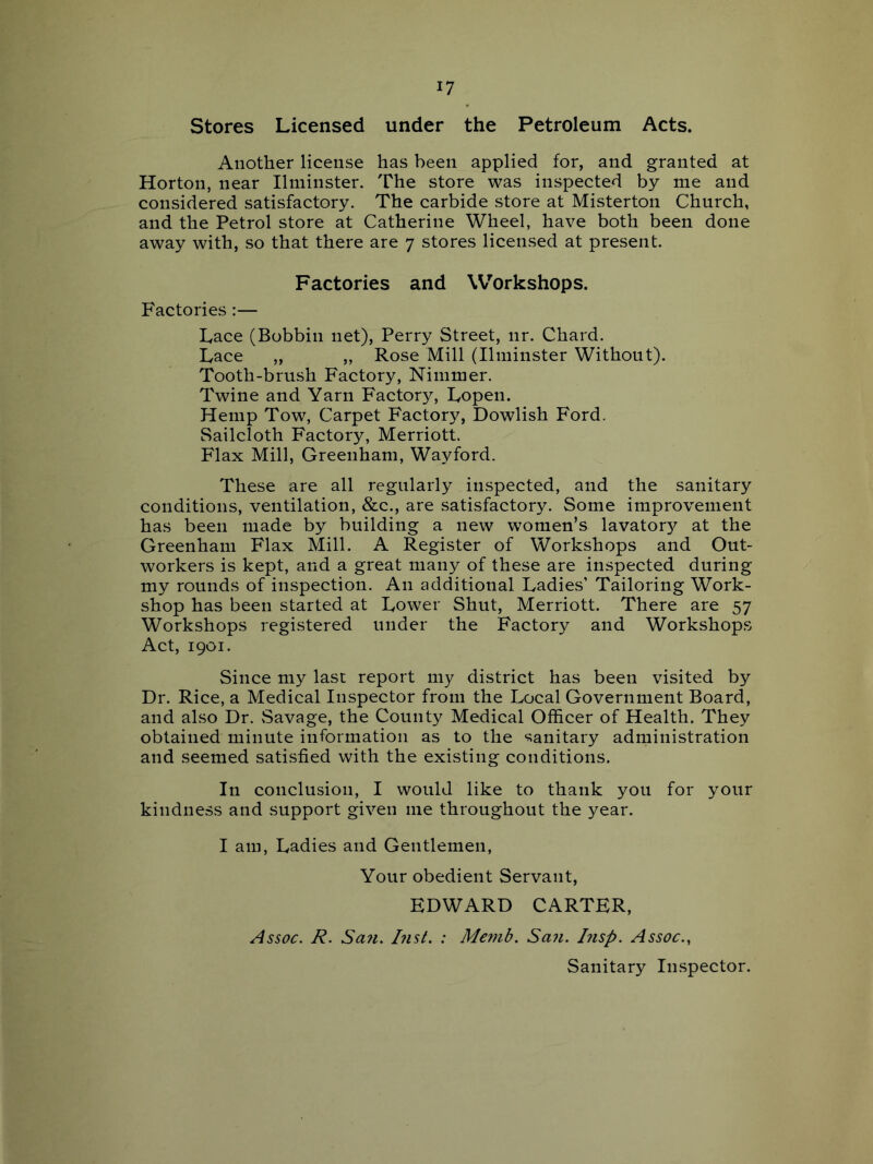 Stores Licensed under the Petroleum Acts. Another license has been applied for, and granted at Horton, near Ilminster. The store was inspected by me and considered satisfactory. The carbide store at Misterton Church, and the Petrol store at Catherine Wheel, have both been done away with, so that there are 7 stores licensed at present. Factories and Workshops. Factories:— Lace (Bobbin net). Perry Street, nr. Chard. Lace „ ,, Rose Mill (Ilminster Without). Tooth-brush Factory, Nimmer. Twine and Yarn Factory, Lopen. Hemp Tow, Carpet Factory, Dowlish Ford. Sailcloth Factory, Merriott. Flax Mill, Greenham, Wayford. These are all regularly inspected, and the sanitary conditions, ventilation, &c., are satisfactory. Some improvement has been made by building a new women’s lavator}^ at the Greenham Flax Mill. A Register of Workshops and Out- workers is kept, and a great many of these are inspected during my rounds of inspection. An additional Ladies’ Tailoring Work- shop has been started at Lower Shut, Merriott. There are 57 Workshops registered under the Factory and Workshops Act, 1901. Since my last report my district has been visited by Dr. Rice, a Medical Inspector from the Local Government Board, and also Dr. Savage, the County Medical Officer of Health. They obtained minute information as to the sanitary administration and seemed satisfied with the existing conditions. In conclusion, I would like to thank you for your kindness and support given me throughout the year. I am, Ladies and Gentlemen, Your obedient Servant, EDWARD CARTER, Assoc. R. San. Inst. : Me^nb. San. I?isp. Assoc., Sanitary Inspector.