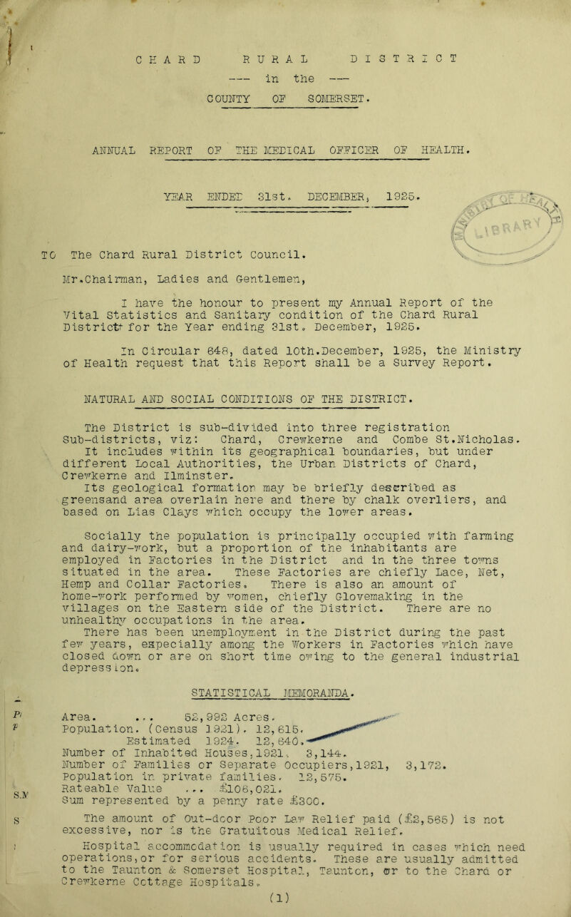 CHARS RURAL in the DISTRICT COUHTY OR SOMERSET. AUUUAL REPORT OP THE MEDICAL OPPICER OP HEALTH. YEAR EHDED SlSt. DECEMBERj 1925. TO The Chard Rural District Council. Mr.Chairman, Ladies and Gentlemen, I have the honour to present my Annual Report of the Vital Statistics and sanitary condition of the Chard Rural Districtt for the Year ending 31st. Decemher, 1925. In Circular 648, dated 10th.Decemher, 1925, the Ministry of Health request that this Report shall he a Survey Report. HATURAL AND SOCIAL COHDITIOHS OP THE DISTRICT. The District is suh-divided into three registration Suh-districts, viz: Chard, CrewEerne and Comhe St.Hicholas, It includes v^ithin its geographical boundaries, hut under different Local Authorities, the Urban Districts of Chard, CrevEerne and Ilminster. Its geological formation may he briefly described as greensand area overlain here and there by chalE overliers, and based on Lias Clays vhich occupy the lover areas. Socially the population is principally occupied vith farming and dairy-vorE, but a proportion of the inhabitants are employed in Pactories in the District and in the three toTOS situated in the area. These Pactories are chiefly Lace, Het, Hemp and Collar Pactories, There is also an amount of home-vorE performed by vomen, chiefly GlovemaEir^g in the villages on the Eastern side of the District. There are no unhealthy occupations in the area. There has been unemployment in the District during the past fev years, especially among the WorEers in Pactories which have closed down or are on short time owing to the general industrial depress ion. STATISTICAL MEMORAHDA. Area. ... 52,992 Acres. V Population. (Census 1921). 12,615. Estimated 1924. 12,640, Humber of Inhabited Houses . 1921., 3,144. Humber of Pamilies or Separate Occupiers,1921, 3,172. Population in private families. 12,575. Rateable Value ... .&06,021. Sum represented by a penny rate £300. S The amount of Out-dcor Poor Law Relief paid (£2,565) is not excessive, nor is the Gratuitous Medical Relief, t Hospital accomm.cdation is usually required in cases which need operations, or for serious accidents. These are usually adm.itted to the Taunton & Somerset Hospital, Taunton, ©r to the Chard or CrewEerne Cottage Hospitals. (1)